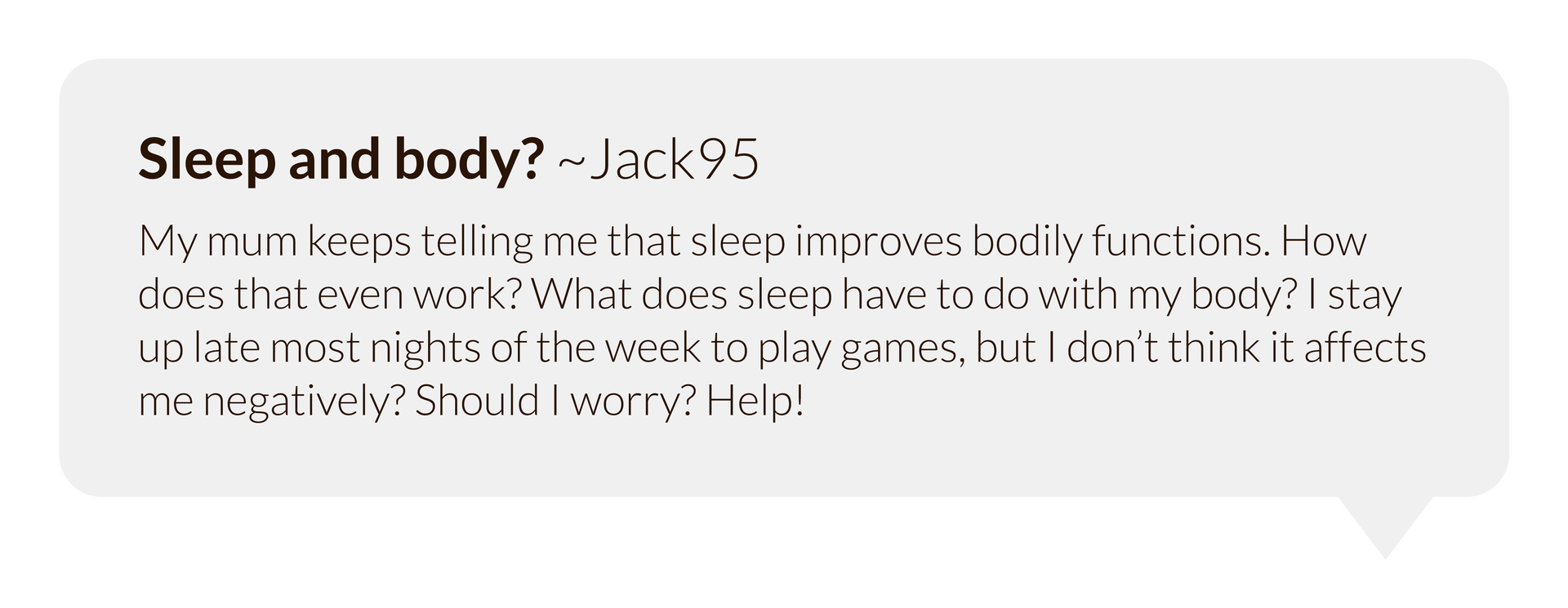 Grafika przedstawia dymek w którym umieszczono nagłówek "Sleep and body? ~Jack95" a pod nim tekst  "My mum keeps telling me that sleep improves bodily functions. How does that even work? What does sleep have to do with my body? I stay up late most nights of the week to play games, but I don’t think it affects me negatively? Should I worry? Help!"