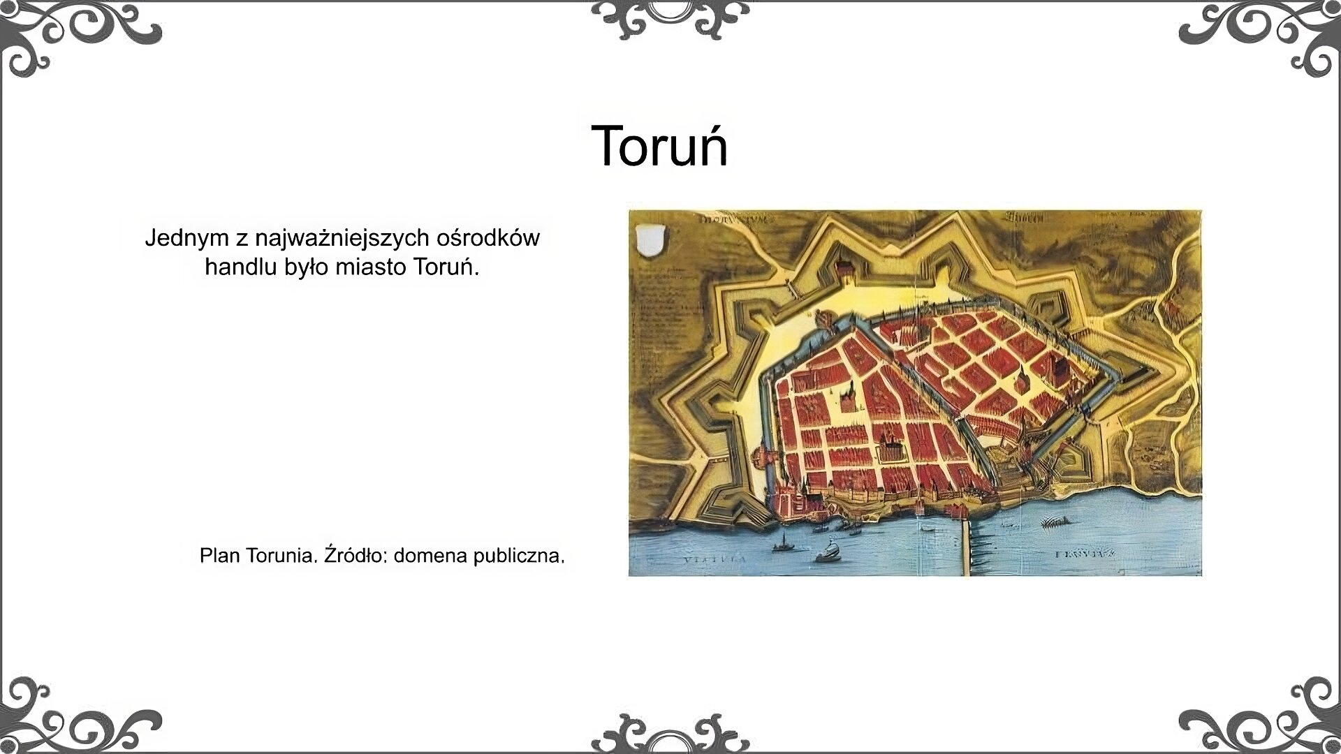 Slajd zatytułowano: Toruń. Poniżej znajduje się ilustracja, która przedstawia plan miasta Torunia. Miasto położone było nad Wisłą. Otoczone było fortyfikacjami. Na planie ukazana została regularna siatka ulic wraz z umieszczonym w centrum rynkiem. Widoczny jest most prowadzący przez Wisłę oraz statki płynące rzeką. Ilustrację podpisano: Plan Torunia. Po lewej stronie znajduje się napis: Jednym z najważniejszych ośrodków handlu było miasto Toruń.