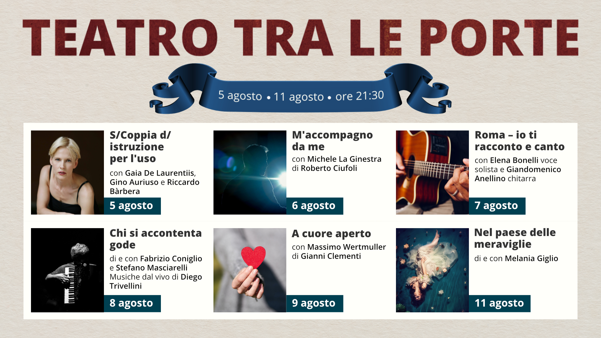 Grafika przedstawia ulotkę z programem Teatru TRA LE PORTE. Na górze znajduje się nazwa teatru Tra le porte. Poniżej mamy informację w jakim terminie będzie odbywał się festiwal i o której godzinie zaczynają się spektakle: 5 agosto - 11 agosto - 21: 30. Dalej znajduje się sześć zdjęć z nazwą spektaklu, krótkim opisem i informacją, którego dnia odbywa się spektakl.
1. zdjęcie przedstawia kobietę z jasnymi włosami. Kobieta ma na sobie koszulkę na ramiączkach. Obok znajduje się opis: S/Coppia d/ istruzione per I'uso con Gaia De Laurentiis, Gino Auriuso e Riccardo Bàrbera - 5 agosto.
2. zdjęcie przedstawia sylwetkę mężczyzny na tle ostrego światła z reflektora. Obok znajduje się opis: M'accompagno da me con Michele La Ginestra di Roberto Ciufoli - 6 agosto.
3. zdjęcie przedstawia gitarę. Na gitarze gra osoba, której widoczne są tylko dłonie. Obok znajduje się informacja: Roma - io ti racconto e canto con Elena Bonelli voce solista e Giandomenico Anellino chitarra - 7 agosto.
4. zdjęcie przedstawia osobę grającą na akordeonie. Obok znajduje się informacja: Chi si accontenta gode di e con Fabrizio Coniglio e Stefano Masciarelli Musiche dal vivo di Diego Trivellini - 8 agosto.
5. zdjęcie przedstawia papierowe serce. Trzyma je dziewczyna, której widoczna jest tylko ręka.
6. zdjęcie to artystyczne zdjęcie leżącej kobiety. Kobieta ma na sobie tiulową suknię. Wokół dziewczyny rozrzucone są kwiaty. Obok znajduje się informacja: Nel paese delle meraviglie di e con Melania Giglio - 11 agosto.