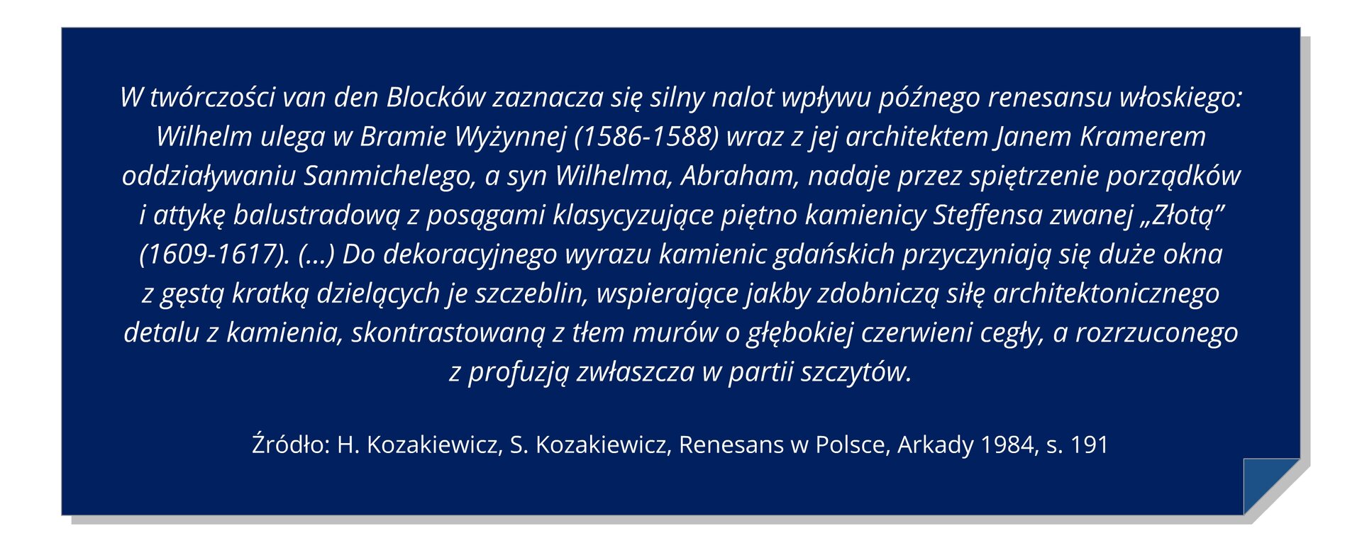 Grafika z tekstem: W twórczości van den Blocków zaznacza się silny nalot wpływu późnego renesansu włoskiego: Wilhelm ulega w Bramie Wyżynnej (1586-1588) wraz z jej architektem Janem Kramerem oddziaływaniu Sanmichelego, a syn Wilhelma, Abraham, nadaje przez spiętrzenie porządków i attykę balustradową z posągami klasycyzujące piętno kamienicy Steffensa zwanej „Złotą” (1609-1617). (…) Do dekoracyjnego wyrazu kamienic gdańskich przyczyniają się duże okna z gęstą kratką dzielących je szczeblin, wspierające jakby zdobniczą siłę architektonicznego detalu z kamienia, skontrastowaną z tłem murów o głębokiej czerwieni cegły, a rozrzuconego z profuzją zwłaszcza w partii szczytów.  H. Kozakiewicz, S. Kozakiewicz, Renesans w Polsce, Arkady 1984, s. 191
