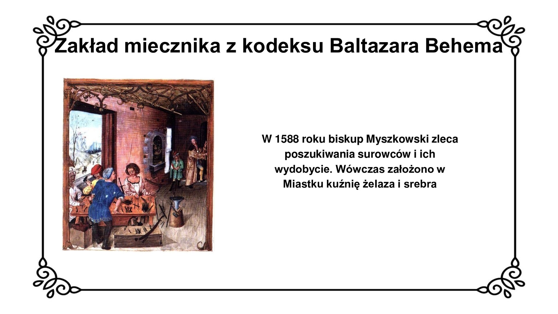 Slajd w ozdobnej ramce. Zawiera napis tytułowy: Zakład miecznika z kodeksu Baltazara Behema. Ilustracja przedstawia zakład miecznika z kodeksu Baltazara Behema. Na pierwszym planie, bliżej lewej krawędzi ilustracji, czterech mężczyzn pracuje przy stole. Odziani są w szaty, trzech z nich nosi nakrycia głowy. Na stole leżą narzędzia pracy oraz ostrza i głownie mieczy. Obok rzemieślnika, zwróconego tyłem do widza, po prawej stronie ilustracji skrzynia i leżący na nim miecz. Po prawej stronie przy stole na postumencie postawiono kowadło. W głębi pomieszczenia wbudowany w ścianę piec z kamiennym obramowaniem, przy którym pracuje stoi rzemieślnik oraz mężczyzna w długim, złotym płaszczu i bogatym nakryciu głowy. Przy lewej krawędzi ilustracji okno ze scenerią zimową – jeźdźcem konnym zmierzającym pomiędzy wzgórzami w dal.  Napis obok ilustracji: Piotr Myszkowski, portret z XVI w. Obok ilustracji napis: W 1588 roku biskup Myszkowski zleca poszukiwania surowców i ich wydobycie. Wówczas założono w Miastku kuźnię żelaza i srebra