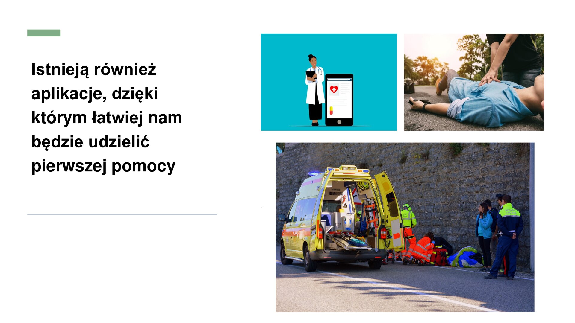 Biały slajd, na którym zostały umieszczone trzy zdjęcia oraz tekst. Z prawej strony trzy zdjęcia: dwa ułożone obok siebie, trzecie poniżej. Górne zdjęcia przedstawiają: lekarkę w kitlu stojącą obok dużego telefonu komórkowego z czerwonym sercem z białym krzyżem oraz mężczyznę leżącego na asfalcie, który jest reanimowany. Trzecie zdjęcie, u dołu slajdu, przedstawia żółtą karetkę, której tylne drzwi są otwarte. Wokół pojazdu znajdują się ratownicy, policjanci oraz obserwatorzy. Z lewej strony slajdu tekst: „Istnieją również aplikacje, dzięki którym łatwiej nam będzie udzielić pierwszej pomocy”.