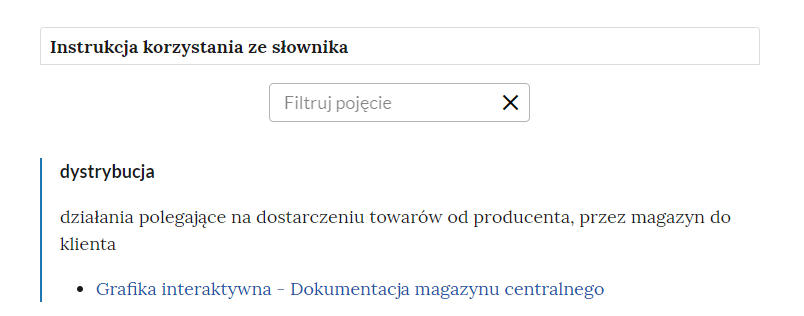 Grafika przedstawia górną część słownika wraz z instrukcją korzystania ze słownika oraz polem do filtrowania pojęcia. W górnej części grafiki znajduje się ramka z napisem: “Instrukcja korzystania ze słownika”. Poniżej jest prostokątne pole z napisem: “Filtruj pojęcie”, które służy do filtrowania pojęć w słowniku. W prawej części ramki jest ikona krzyżyka, która służy do wyczyszczenia pola filtracji. Pod ramką pojęcie wraz z definicją: “dystrybucja działania polegające na dostarczeniu towarów od producenta, przez magazyn do klienta”. Link do multimedium: “Grafika interaktywna - Dokumentacja magazynu centralnego”.