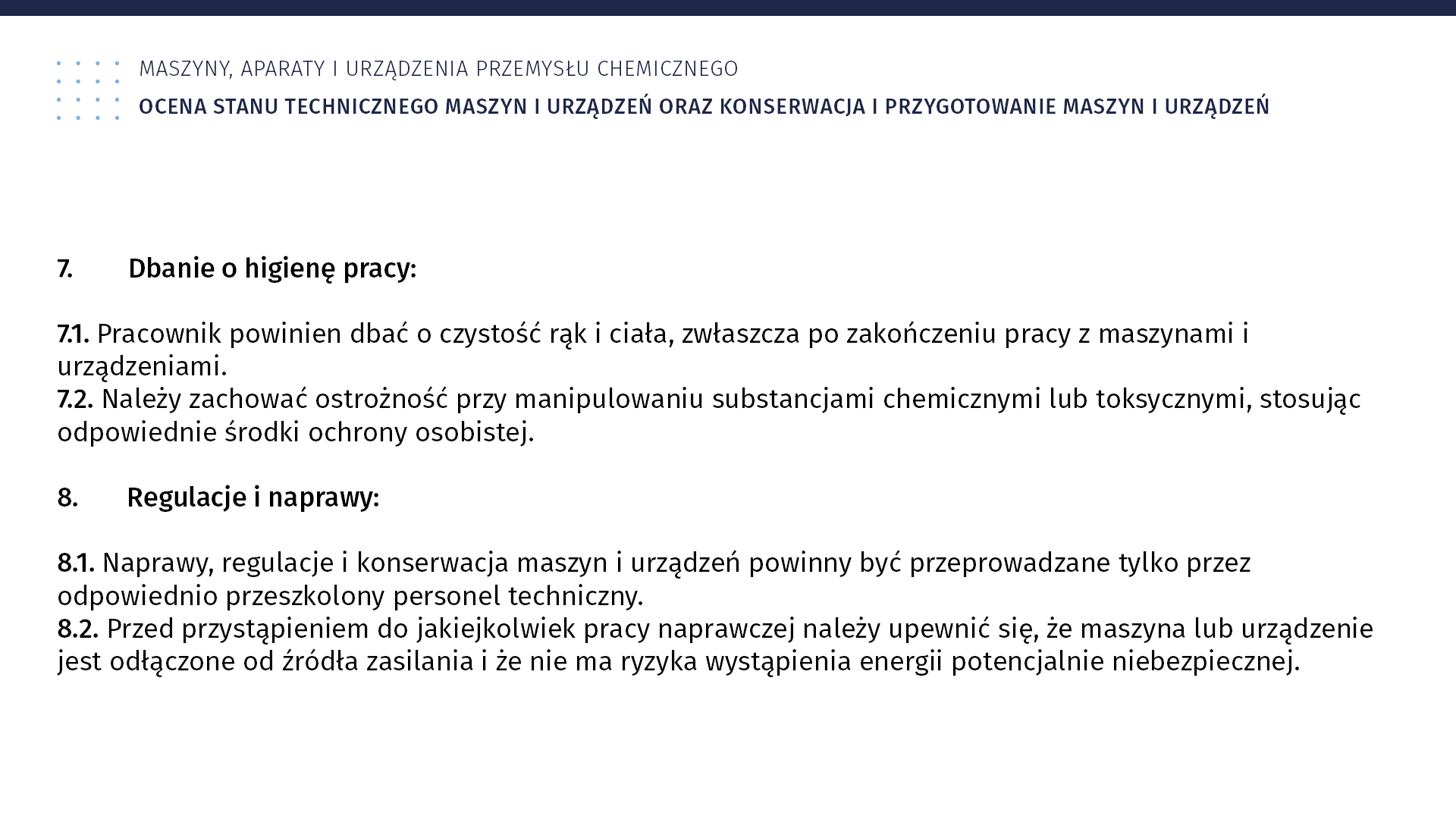 Plansza: Maszyny, aparaty i urządzenia przemysłu chemicznym. Ocena stanu technicznego maszyn i urządzeń oraz konserwacja i przygotowanie maszyn i urządzeń. 7. Dbanie o higienę pracy: 7.1. Pracownik powinien dbać o czystość rąk i ciała, zwłaszcza po zakończeniu pracy z maszynami i urządzeniami. 7.2. Należy zachować ostrożność przy manipulowaniu substancjami chemicznymi lub toksycznymi, stosując odpowiednie środki ochrony osobistej. 8. Regulacje i naprawy: 8.1. Naprawy, regulacje i konserwacja maszyn i urządzeń powinny być przeprowadzane tylko przez odpowiednio przeszkolony personel techniczny. 8.2. Przed przystąpieniem do jakiejkolwiek pracy naprawczej należy upewnić się, że maszyna lub urządzenie jest odłączone od źródła zasilania i że nie ma ryzyka wystąpienia energii potencjalnie niebezpiecznej.