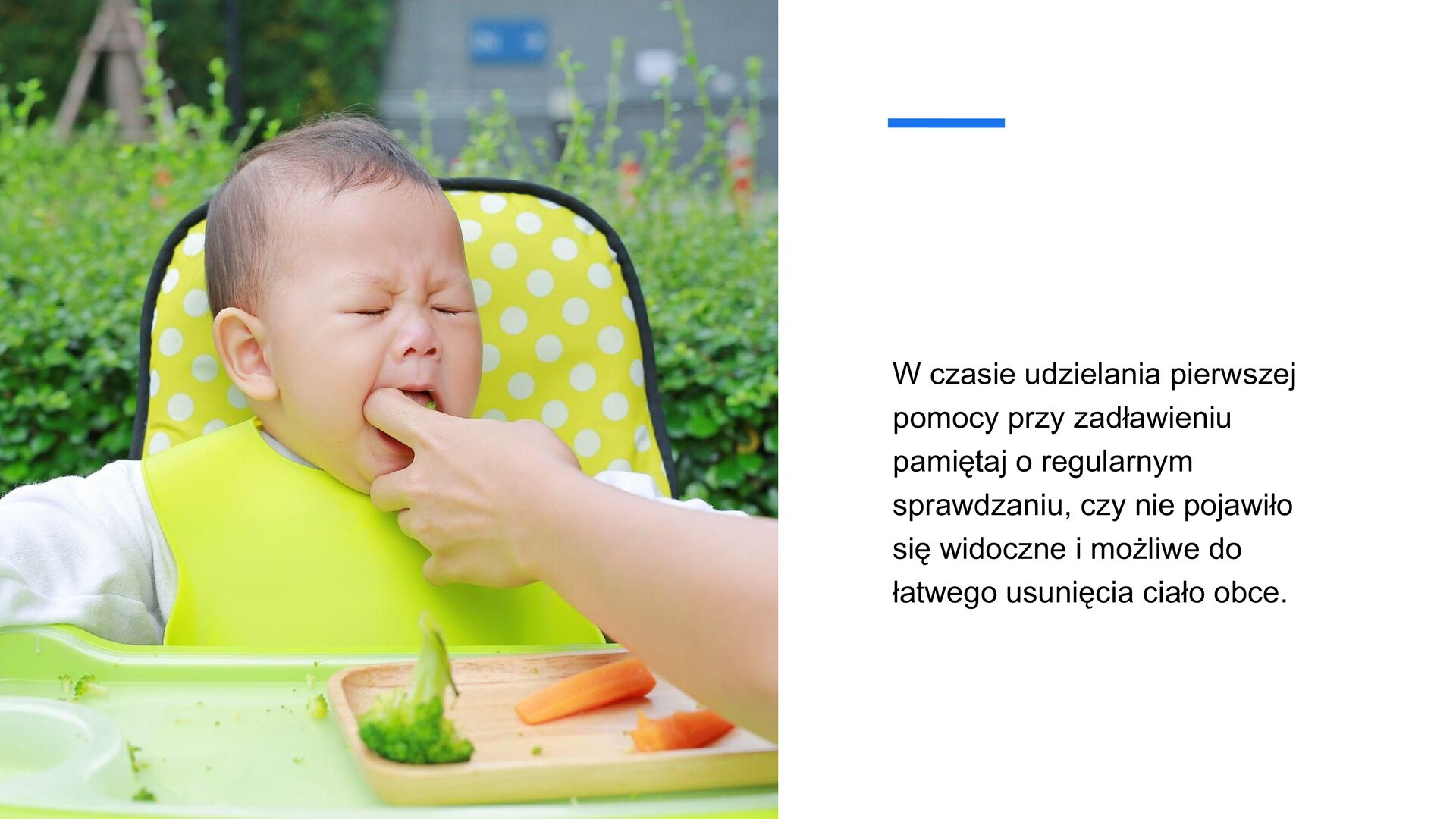 Biały slajd. Z lewej strony zdjęcie przedstawiające małe dziecko siedzące w krzesełku do karmienia. Na szyi ma zawieszony duży, zielony śliniak. Dłoń dorosłego człowieka wkłada do ust dziecka palec. Przed dzieckiem, na stoliku, brązowy talerzyk z brokułem i dwoma marchewkami. Za dzieckiem żółte oparcie w białe kropki, a dalej zielone krzewy. Z prawej strony slajdu tekst: „W czasie udzielania pierwszej pomocy przy zadławieniu pamiętaj o regularnym sprawdzaniu, czy nie pojawiło się widoczne i możliwe do łatwego usunięcia ciało obce”.