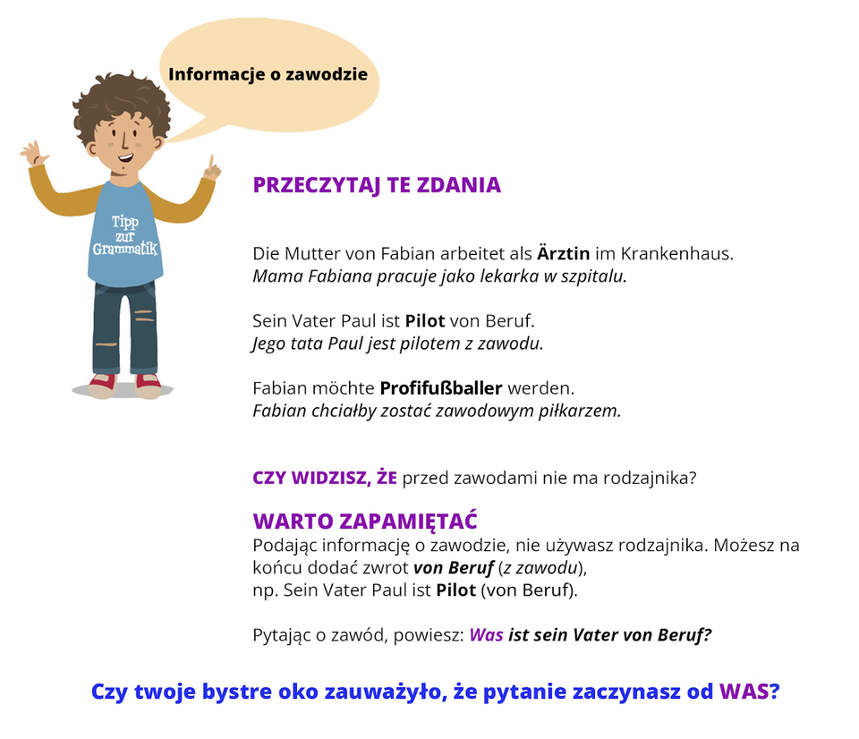 Infografika dotyczy zawodów. Po lewej stronie infografiki jest postać chłopca z dymkiem. W dymku jest napis: Informacje o zawodzie. Następnie podano przykłady zdań. Die Mutter von Fabian arbeitet als Ärztin im Krankenhaus (pogrubiony wyraz: Ärztin. Mama Fabiana pracuje jako lekarka w szpitalu. Sein Vater Paul ist Pilot von Beruf (pogrubiony wyraz: Pilot). Jego tata Paul jest pilotem z zawodu. Fabian möchte Profifußballer werden (pogrubiony wyraz: Profifußballer ). Fabian chciałby zostać zawodowym piłkarzem. Czy zauważyłeś, że przed zawodami nie ma rodzajnika? Warto zapamiętać. Podając informację o zawodzie, nie używasz rodzajnika. Możesz na końcu dodać zwrot von Beruf (pogrubiony wyraz: von Beruf), na przykład Sein Vater Paul ist Pilot (von Beruf) (pogrubiony wyraz: Pilot). Pytając o zawód, powiesz: Was ist sein Vater von Beruf? (całe zdanie pogrubiono, kolorem wyróżniono pytanie Was). Czy zauważyłaś/zauważyłeś, że pytanie zaczynasz od WAS?