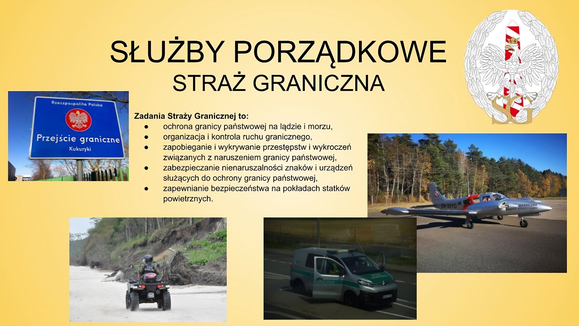 Slajd zatytułowany: Służby porządkowe - Straż Graniczna. Treść tekstowa slajdu: Zadania Straży Granicznej to: ochrona granicy państwowej na ladzie i morzu, organizacja i kontrola ruchu granicznego, zapobieganie i wykrywanie przestępstw i wykroczeń związanych z naruszeniem granicy państwowej, zabezpieczanie nienaruszalności znaków i urządzeń służących do ochrony granicy państwowej, zapewnianie bezpieczeństwa na pokładach statków powietrznych. Na slajdzie widocznych jest pięć zdjęć. Pierwsze z nich przedstawia niebieską tablicę z napisem "Przejście graniczne Kukuryki", nad którym znajduje się biały orzełek z koroną na czerwonym tle. Nad nim widnieje napis "Rzeczpospolita Polska". Drugie zdjęcie przedstawia mężczyznę jadącego po plaży na quadzie. Na trzecim zdjęciu widać samochód stojący na ulicy z napisem "Straż Graniczna". Czwarte zdjęcie przedstawia samolot z napisem "Straż Graniczna". W tle widoczny jest las. Piąte zdjęcie przedstawia logo Straży Granicznej: białego orzełka z koroną na głowie. W tle za orłem widać biało‑czerwony słupek graniczny, a pod orłem umieszczone zostały dwie litery: "SG".  