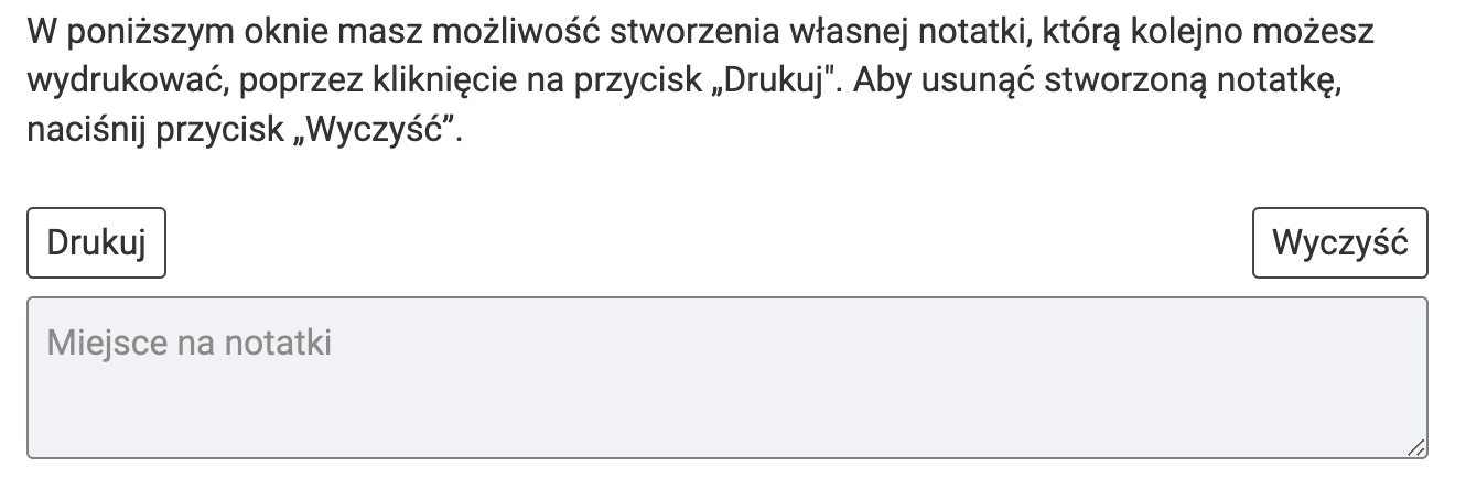 Na grafice przedstawiono prostokątne okno, wewnątrz którego można wpisywać własne notatki. Treść: W poniższym oknie masz możliwość stworzenia własnej notatki, którą kolejno możesz wydrukować poprzez kliknięcie na przycisk "Drukuj". Aby usunąć stworzoną notatkę, naciśnij przycisk "Wyczyść".