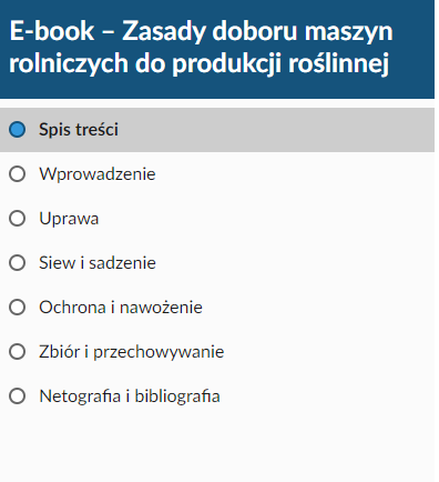 Ilustracja przedstawiająca spis treści e‑booka. Na górze znajduje się pole w kształcie ciemnoniebieskiego paska. Na nim umieszczono tytuł materiału: E‑book- Zasady doboru maszyn rolniczych do produkcji roślinnej. Poniżej na białej planszy przedstawiono tytuły rozdziałów, które umieszczono w e‑booku. Pierwszy rozdział to: Wprowadzenie. Drugi rozdział to: Uprawa. Trzeci rozdział to: Siew i sadzenie. Czwarty rozdział to: Ochrona i nawożenie. Piaty rozdział to: Zbiór i przechowywanie. Szósty rozdział to: Netografia i bibliografia. 