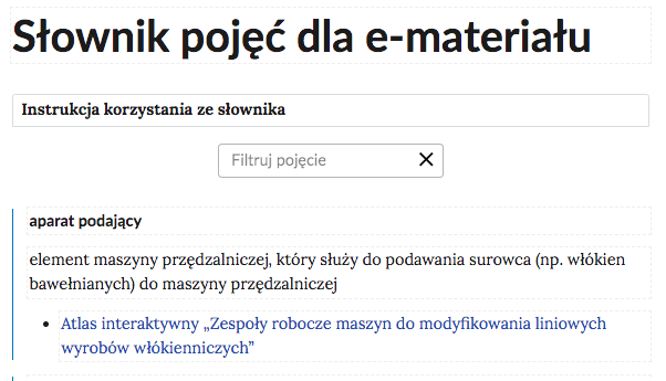 Grafika przedstawia górną cześć słownika. W górnej części nagłówek: Słownik pojęć dla e‑materiału. Poniżej ramka z tekstem: Instrukcja korzystania ze słownika. Następnie ramka z tekstem: filtruj pojęcie i z krzyżykiem. Poniżej definicja wraz z pojęciem i hiperłączem. Aparat podający - element maszyny przędzalniczej, który służy do podawania surowca (np. włókien bawełnianych) do maszyny przędzalniczej. Hiperłącze: Atlas interaktywny „Zespoły robocze maszyn do modyfikowania liniowych wyrobów włókienniczych”.