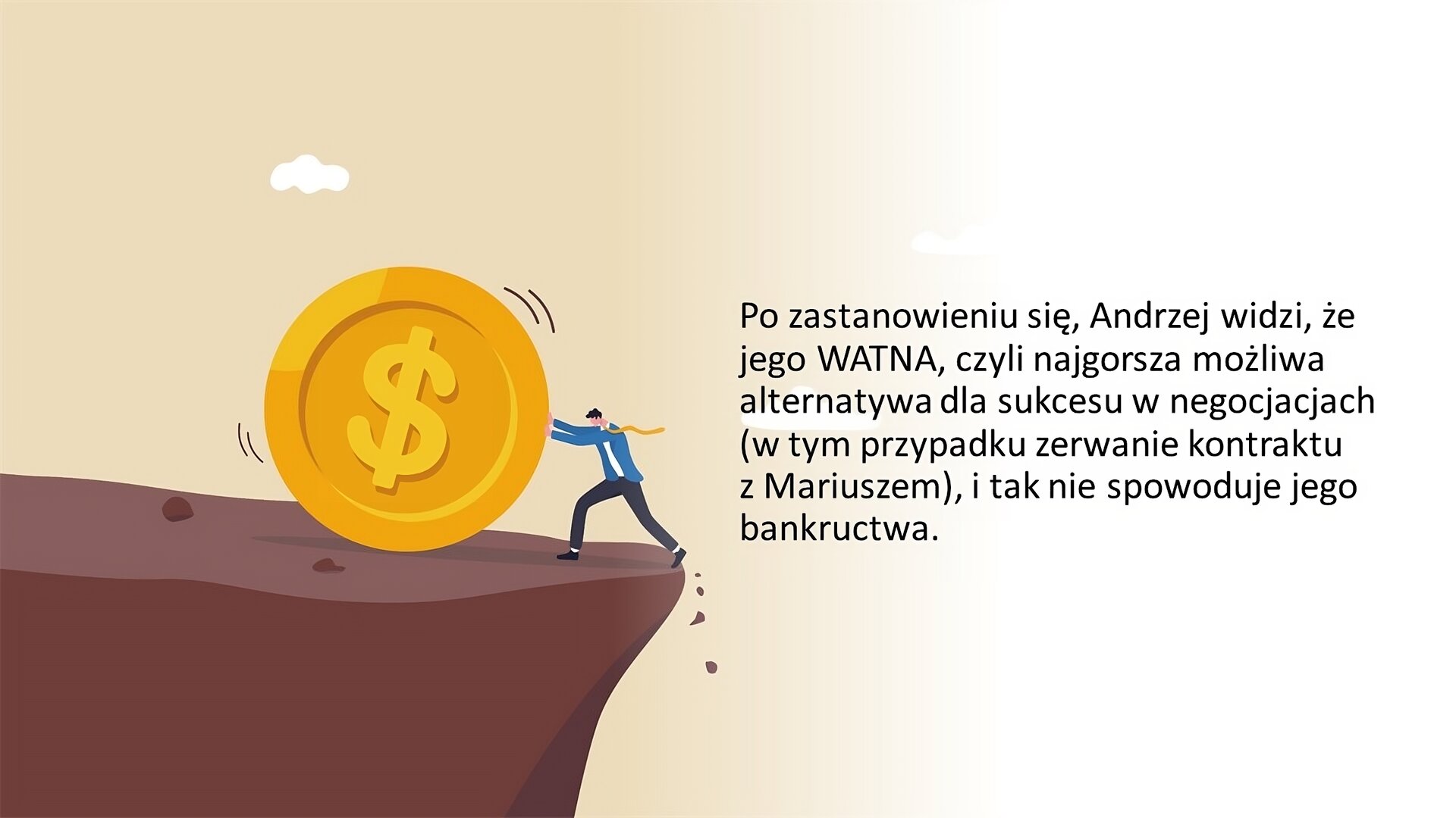Biały slajd. Z lewej strony kolorowa ilustracja przedstawiająca brązowy klif. Przy jego brzegu żółta, duża moneta z symbolem dolara, a przed nią, na granicy przepaści, mężczyzna w ciemnych spodniach, białej koszulce, niebieskiej koszuli i żółtym krawacie. Próbuje on zahamować toczącą się monetę. Z prawej strony slajdu tekst: „Po zastanowieniu się, Andrzej widzi, że jego WATNA, czyli najgorsza możliwa alternatywa dla sukcesu w negocjacjach (w tym przypadku zerwanie kontraktu z Mariuszem), i tak nie spowoduje jego bankructwa”.