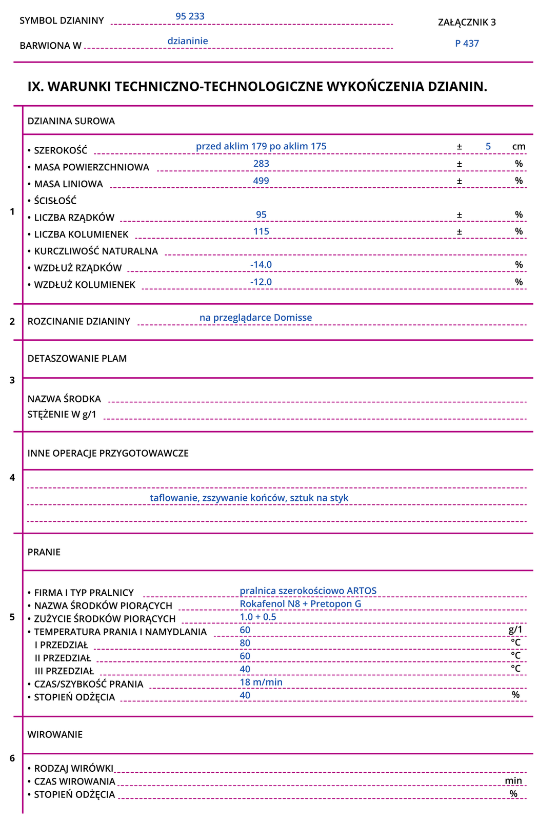 Grafika przedstawia przykładową kartę warunków wykończenia dzianiny. Symbol dzianiny: 95 233. Barwiona w dzianinie. Załącznik 3 P 437.IX. WARUNKI TECHNICZNO‑TECHNOLOGICZNE WYKOŃCZENIA DZIANIN.Dzianina surowaSzerokość: przed aklimatyzacją 179 po aklimatyzacji 175 centymetrów; plus/minus 5 centymetrów.Masa powierzchniowa: 283.Masa liniowa: 499.ŚcisłośćLiczba rządków: 95.Liczba kolumienek: 115.Kurczliwość naturalna.Wzdłuż rządków: -14,0.Wzdłuż kolumienek: -14,0.Rozcinanie dzianiny na przeglądarce Domisse.Detaszowanie plam.Nazwa środkaStężenie w gramach na litr.Inne operacje przygotowawcze: taflowanie, zszywanie końców, sztuk na styk.PranieFirma i typ pralnicy: pralnica szerokościowo ARTOS.Nazwa środków piorących: Rokafenol N8 + Pretopon G.Zużycie środków piorących: 1,0 + 0,5.Temperatura prania i namydlania: 60.Pierwszy przedział: 80.Drugi przedział: 60.Trzeci przedział: 40.Czas/szybkość prania: 18 metrów na minutę.Stopień odżęcia: 40.WirowanieRodzaj wirówkiCzas wirowaniaStopień odżęcia.