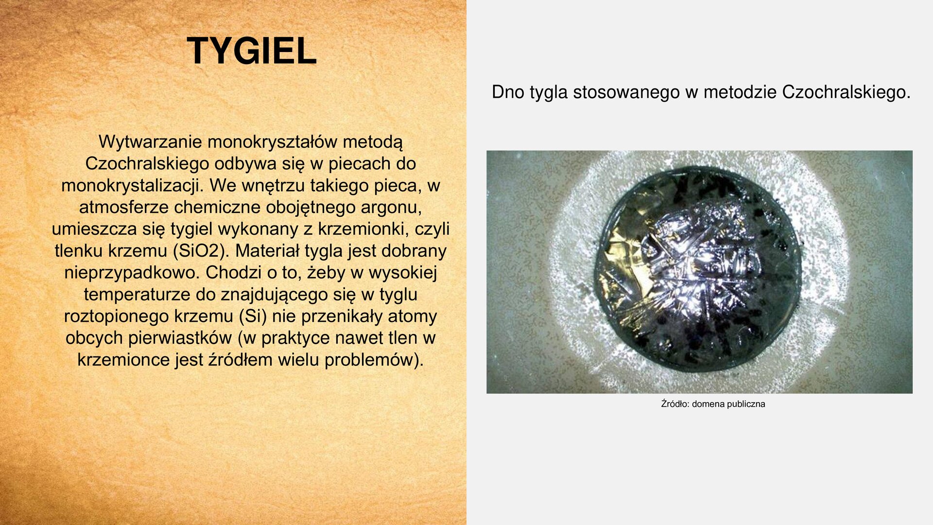 Slajd zawiera napis tytułowy, umieszczony po lewej stronie: „Tygiel”. Z lewej strony slajdu tekst: „Wytwarzanie monokryształów metodą Czochralskiego odbywa się w piecach do monokrystalizacji. We wnętrzu takiego pieca, w atmosferze chemicznie obojętnego argonu, umieszcza się tygiel wykonany z krzemionki, czyli tlenku krzemu (SiO2). Materiał tygla jest dobrany nieprzypadkowo. Chodzi o to, żeby w wysokiej temperaturze do znajdującego się w tyglu roztopionego krzemu (Si) nie przenikały atomy obcych pierwiastków (w praktyce nawet tlen w krzemionce jest źródłem wielu problemów)”. Z prawej strony slajdu zdjęcie przedstawiające dno tygla pokryte ciemnym płynem. Nad zdjęciem napis: „Dno tygla stosowanego w metodzie Czochralskiego”. U dołu zdjęcia napis: „Źródło: domena publiczna”.