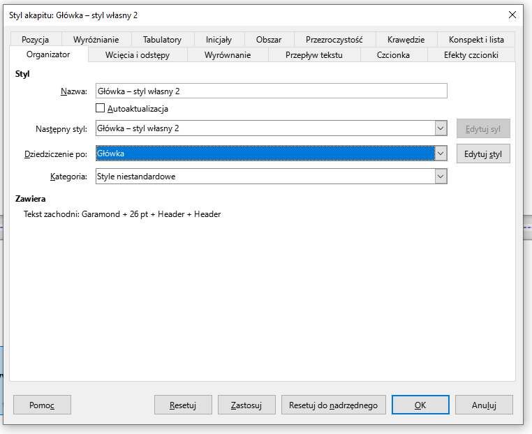 Ilustracja przedstawia okno dokumentu w programie  LibreOffice Writer . Okno zatytułowane jest: Styl akapitu: Główka – styl własny 2. Pod spodem, w górnym pasku okna widnieją zakładki: Pozycja, Wyróżnianie, Tabulatory, Inicjały, Obszar, Przezroczystość, Krawędzie, Konspekt i lista, Organizator, Wcięcia i odstępy, Wyrównanie, Przepływ tekstu, Czcionka, Efekty czcionki. Wybrana jest zakładka: Organizator. Niżej widać napis: Styl oraz pola z opcjami do wyboru: Nazwa: Główka – styl własny 2, odznaczone pole Autoaktualizacja, Następny styl: Główka – styl własny 2, Dziedziczenie po: Główka, Kategoria: Style niestandardowe oraz dwa przyciski – jeden zaszarzony, drugi w kolorze czarnym z napisami: Edytuj styl. Pod spodem widać tekst: Zawiera: Tekst zachodni: Garamond + 26 pt + Header + Header. W dolnej części okna znajdują się przyciski: Pomoc, Resetuj, Zastosuj, Resetuj do nadrzędnego, OK, Anuluj.