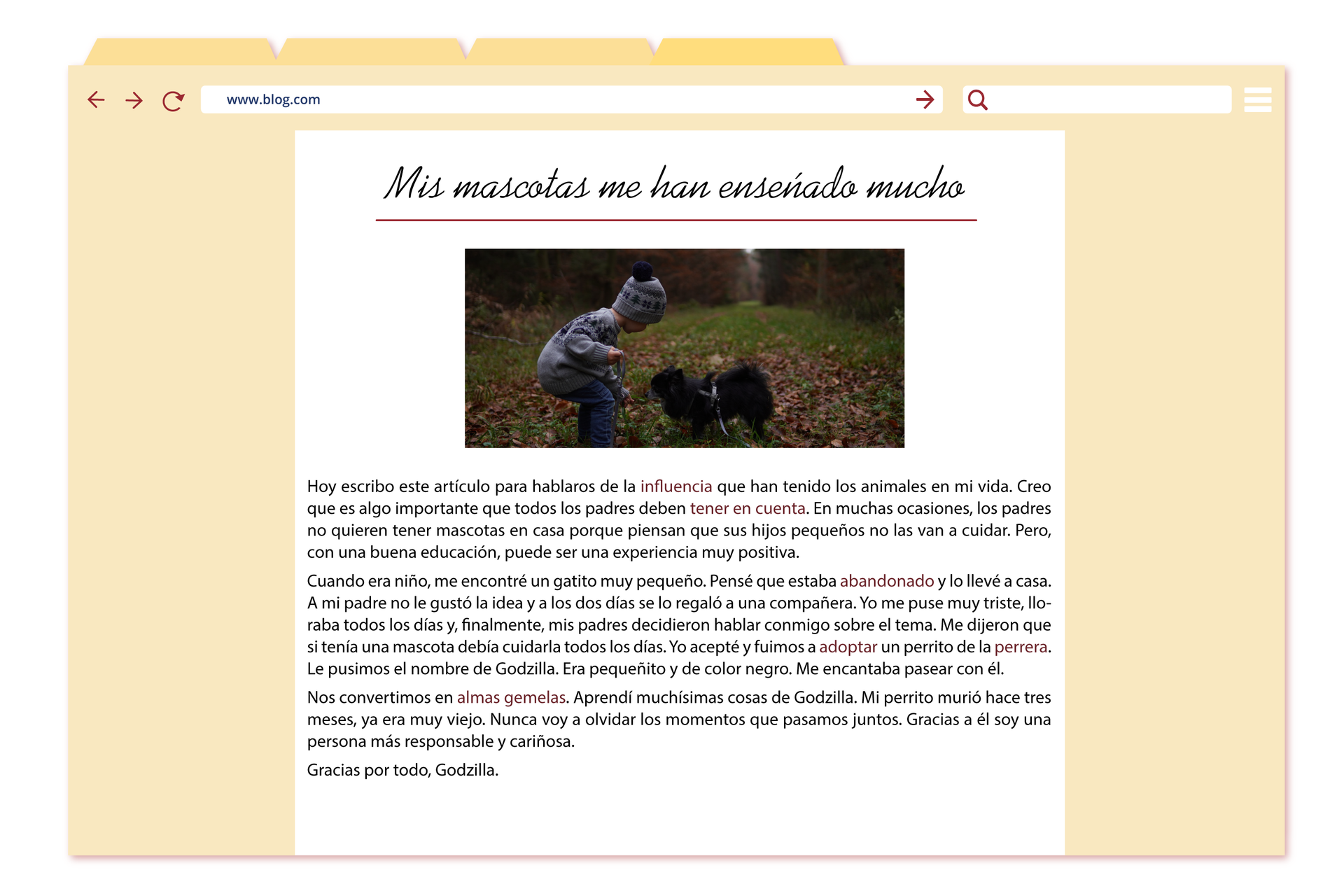 Grafika przedstawia okno przeglądarki internetowej, na którym widoczny jest wpis na blogu. Adres strony: www.blog.comTytuł wpisu: Mis mascotas me han enseñado muchoPod tytułem znajduje się zdjęcie małego chłopca, który stoi na ścieżce w lesie i bawi się z małym pieskiem. Pierwszy akapit wpisu: Hoy escribo este artículo para hablaros de la influencia que han tenido los animales en mi vida. Creo que es algo importante que todos los padres deben tener en cuenta. En muchas ocasiones, los padres no quieren tener mascotas en casa porque piensan que sus hijos pequeños no las van a cuidar. Pero, con una buena educación, puede ser una experiencia muy positiva.Drugi akapit wpisu: Cuando era niño, me encontré un gatito muy pequeño. Pensé que estaba abandonado y lo llevé a casa. A mi padre no le gustó la idea y a los dos días se lo regaló a una compañera. Yo me puse muy triste, lloraba todos los días y, finalmente, mis padres decidieron hablar conmigo sobre el tema. Me dijeron que si tenía una mascota debía cuidarla todos los días. Yo acepté y fuimos a adoptar un perrito de la perrera.  Le pusimos el nombre de  Godzilla. Era pequeñito y de color negro. Me encantaba pasear con él. Trzeci akapit wpisu: Nos convertimos en almas gemelas. Aprendí muchísimas cosas de Godzilla. Mi perrito murió hace tres meses, ya era muy viejo. Nunca voy a olvidar los momentos que pasamos juntos. Gracias a él soy una persona más responsable y cariñosa.Zakończenie wpisu: Gracias por todo, Godzilla.