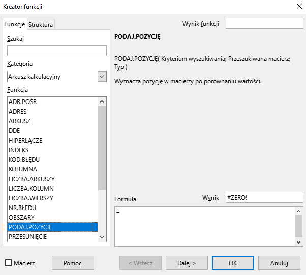 Ilustracja przedstawia okno arkusza kalkulacyjnego w programie  LibreOffice Calc  zatytułowane Kreator funkcji. Z prawej strony znajdują się dwie zakładki – Funkcje i Struktura. Wybrana jest zakładka Funkcje. Znajdujące się pod nią okienko Szukaj jest puste. W okienku Kategoria wybrano: Arkusz kalkulacyjny, a w okienku Funkcja opcję PODAJ.POZYCJĘ. Znajdujące się po prawej stronie okienko Wynik funkcji jest puste. Poniżej znajduje się pole z napisem: PODAJ.POZYCJĘ. PODAJ.POZYCJĘ (Kryterium wyszukiwania; Przeszukiwana macierz; Typ). Wyznacza pozycję w macierzy po porównaniu wartości W polu Wynik znajduje się zawartość: #ZERO, a w umiejscowionym poniżej okienku Formuła: = . W dolnej części paska znajduje się odznaczona opcja Macierz i prostokątne przyciski: Pomoc, &lt;Wstecz, Dalej&gt;, OK i Anuluj.