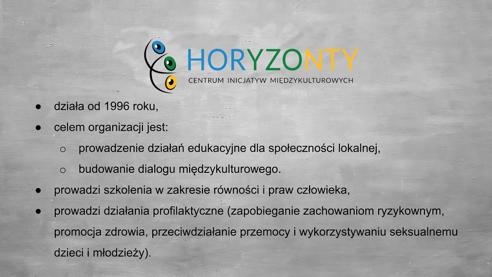 Slajd przedstawia szare tło, na górze w centrum logo: po lewej stronie dwa czarne przecinające się półkola, między liniami troje oczu, niebieskie, zielone i żółte. Obok napis “Horyzonty” wielkimi literami, po trzy litery kolejno w kolorach: niebieskim, zielonym, żółtym. Pod spodem czarny napis: centrum inicjatyw międzykulturowych. Poniżej wypunktowane: - działa od 1996 roku, - celem organizacji jest: - prowadzenie działań edukacyjnych dla społeczności lokalnej, - budowanie dialogu międzykulturowego. - prowadzi szkolenia w zakresie równości i praw człowieka, - prowadzi działania profilaktyczne (zapobieganie zachowaniom ryzykownym, promocja zdrowia, przeciwdziałanie przemocy i wykorzystywaniu seksualnemu dzieci i młodzieży).