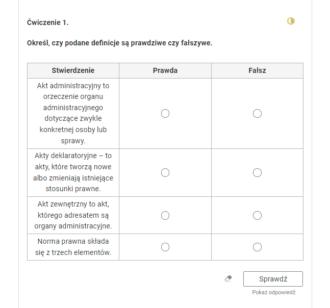 Widok na ćwiczenie typu prawda‑fałsz. Po prawej stronie w rogu grafiki znajduje się żółty sześciokąt. Jego połowa jest wypełniona żółtym kolorem. Ćwiczenie pierwsze. Określ, czy podane definicje są prawdziwe, czy fałszywe.Tabela złożona z trzech kolumn. Nagłówek pierwszej kolumny: “stwierdzenie”. Nagłówek drugiej kolumny: "Prawda". Nagłówek trzeciej kolumny: "Fałsz". W pierwszej kolumnie zebrane są zdania, a w drugiej i trzeciej interaktywne pola do zaznaczenia prawdy lub fałszu. Pierwsze zadanie: “Akt administracyjny to orzeczenie organu administracyjnego dotyczące zwykle konkretnej osoby lub sprawy”. Drugie zadanie: “akty deklaratoryjne - to akty, które tworzą nowe albo zmieniają istniejące normy prawne”. Trzecie zadanie: “akt zewnętrzny to akt, którego adresatem są organy administracyjne”. Czwarte zadanie: Norma prawna składa się z trzech elementów”. Poniżej ikona gumki do usuwania odpowiedzi, przycisk “Sprawdź” oraz przycisk “Pokaż odpowiedź”.