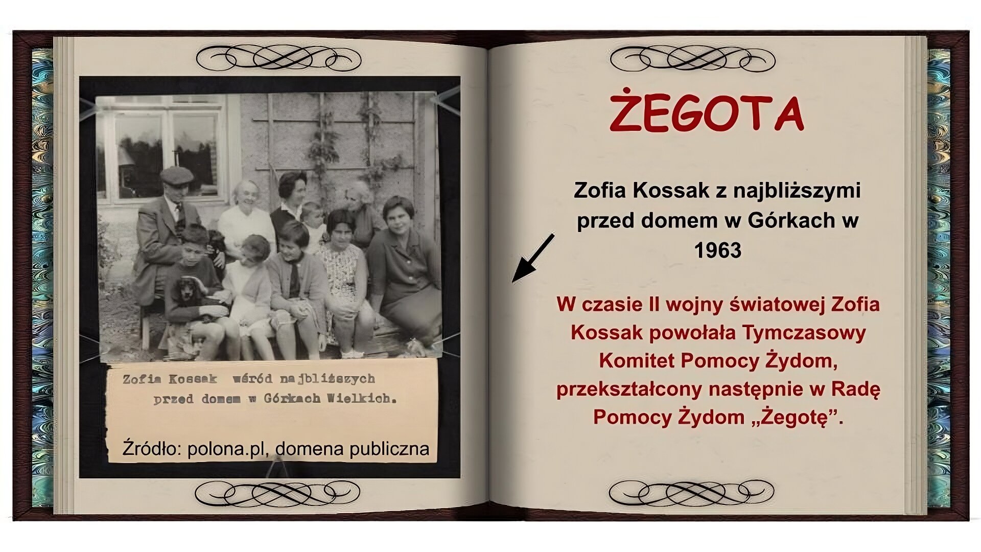 Tło w formie otwartej książki. Na lewej stronie czarnobiałe zdjęcie przedstawiające grupę ludzi siedzących na ławkach dwóch ławkach ustawionych jedna za drugą. Z tyłu trzy starsze kobiety i jeden mężczyzna. Jedna z kobiet trzyma na kolanach niemowlę. Z przodu piątka dzieci, jedno z nich na kolanach trzyma czarnego psa. W tle dom. Niżej notatka pisana na maszynie: Zofia Kossak wśród najbliższych przed domem w Górkach Wielkich. Na prawej stronie na górze czerwony napis: Żegota. Niżej czarny napis: Zofia Kossak z najbliższymi przed domem w Górkach w 1963 i strzałka wskazująca na zdjęcie. Niżej czerwony napis: W czasie II wojny światowej Zofia Kossak powołała Tymczasowy Komitet Pomocy Żydom przekształcony następnie w Radę Pomocy Żydom "Żegotę"