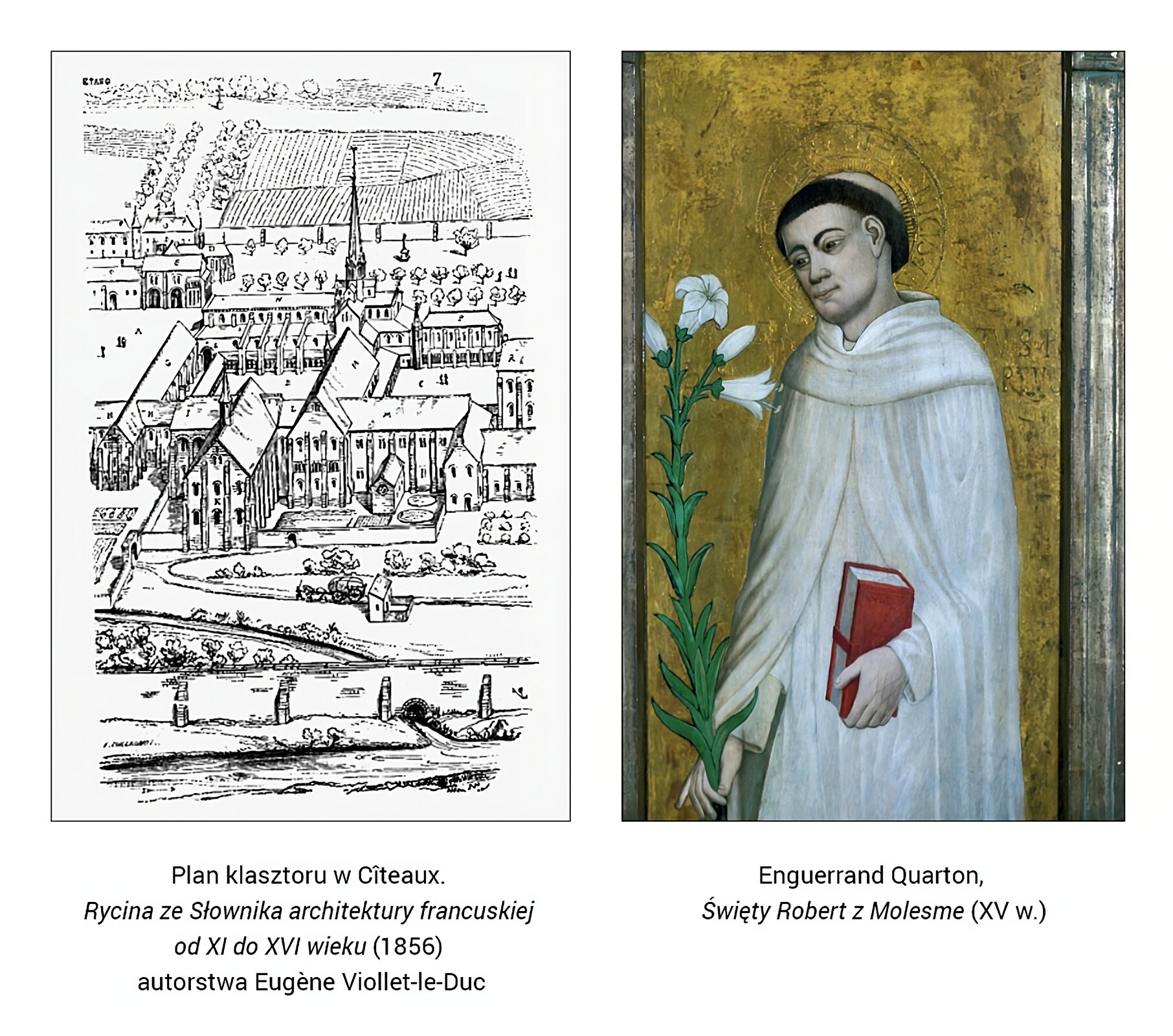 Ilustracja to kolaż złożony z dwóch obrazów. Pierwszy po lewej stronie przedstawia założenia architektoniczne kompleksu klasztornego w Citeaux w Burgundii. Na pierwszym planie obwarowania nadrzeczne z miejscem wlotu wody w obręb klasztoru. Za murem obszar upraw rolnych biegnących do bramy wjazdowej na teren właściwego klasztoru. W centrum znajduje się się kościół na planie krzyża łacińskiego, do którego przylegają zabudowania klasztorne. Wewnętrzny dziedziniec, znajdujący w centrum ilustracji, spełniał rolę wirydarza. Za zabudowaniami klasztornymi na dalszym planie rozciągają się pola uprawne oraz budynki gospodarcze zakonu. Podpis pod ilustracją: Plan klasztoru w Citeaux [czyt. sito], Rycina ze słownika architektury francuskiej od XI do XVI wieku (1856), autorstwa Eugene Viollet -le -Duc (czyt. jużin wiolet -le‑dyuk]. Po prawej stronie portret założyciela klasztoru w Citeaux Roberta z Molesme. Mnich w tonsurze ubrany jest w biały habit zakonny i pelerynę. W prawej dłoni trzyma lilię jako symbol czystości, w lewej dłoni ma egzemplarz Pisma Świętego. Znajduje się na złotym tle. Podpis pod ilustracją: "Enguerrand Quarton [czyt. engerąn kartą] Święty Robert z Molesme [czyt. molesm] XV w. 
