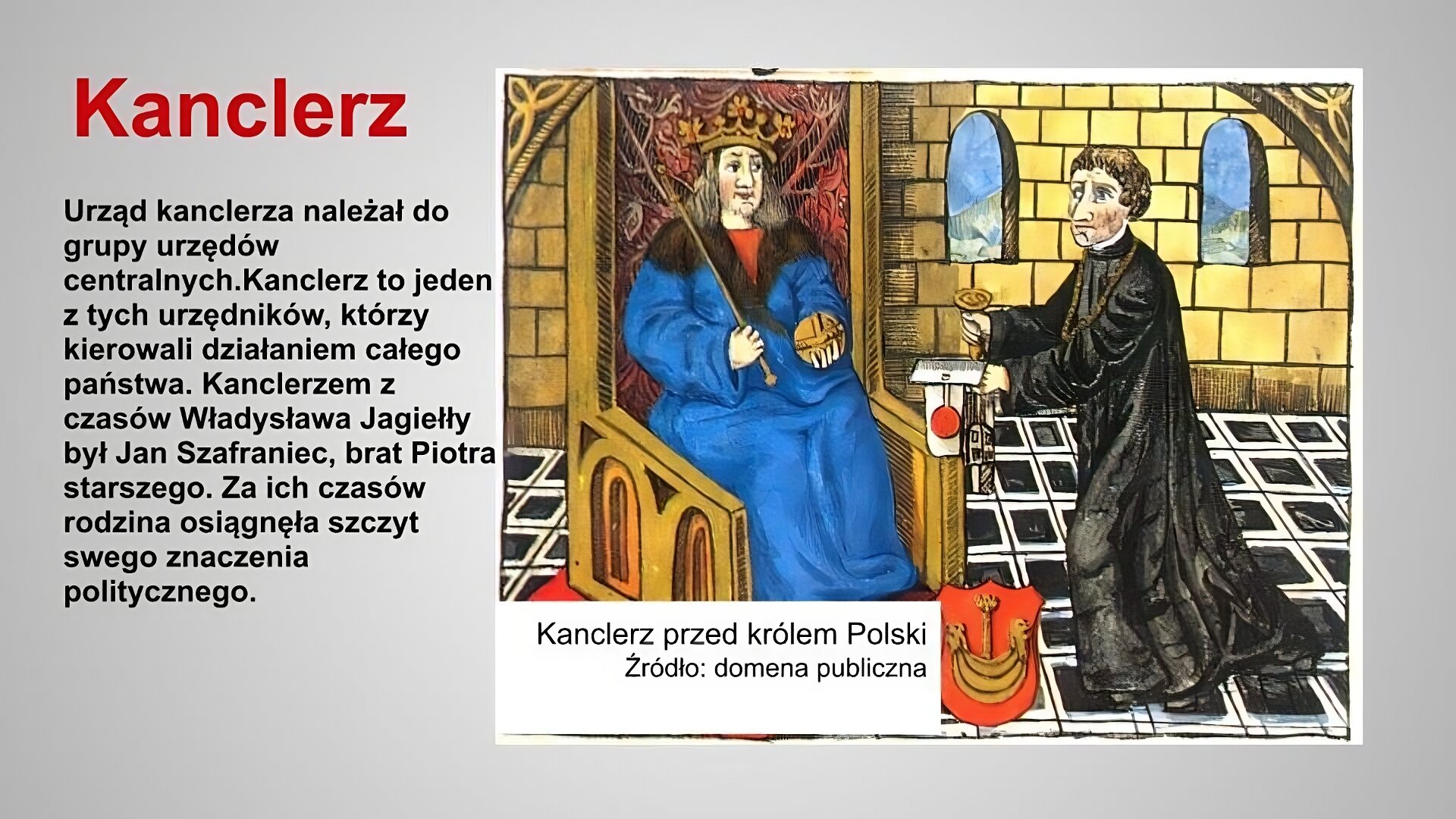 Slajd zatytułowany jest: Kanclerz. Napis wykonany jest czerwonymi literami na szarym tle. Po lewej stronie znajduje się napis: Urząd kanclerza należał do grupy urzędów centralnych.Kanclerz to jeden z tych urzędników, którzy kierowali działaniem całego państwa. Kanclerzem z czasów Władysława Jagiełły był Jan Szafraniec, brat Piotra starszego. Za ich czasów rodzina osiągnęła szczyt swego znaczenia politycznego. Napis wykonany jest czarnymi literami na szarym tle. Po prawej stronie znajduje się ilustracja. Ilustracja przedstawia średniowieczną miniaturę. W komnacie siedzi na tronie król, przy którym znajduje się kanclerz. Kanclerz ubrany jest w sutannę, która podkreśla jego przynależność do stanu duchownego. Król trzyma w rękach oznaki swojej władzy, czyli jabłko i berło. Kanclerz podaje królowi dokument oraz tłok pieczętny, aby król odcisnął pieczęć na dokumencie. Ilustracja podpisana jest: Kanclerz przed królem Polski.