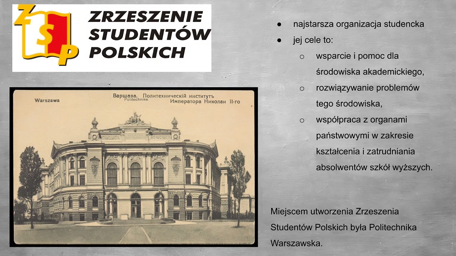 Slajd przedstawia szare tło. Po lewej stronie logo przedstawiające otwartą książkę z żółtymi konturami, z lewą stroną białą, prawą stroną czerwoną. Na książce żółte litery Z S P. Po prawej stronie napis: Zrzeszenie Studentów Polskich. Poniżej zdjęcie przedstawiające czterokondygnacyjny budynek o jasnej elewacji, z zaokrąglonymi narożnikami. Na parterz troje wysokich, zaokrąglonych, u góry drzwi z szybami, na piętrze odpowiadające im okna obejmujące dwie kondygnacje, między oknami po dwie kolumny w porządku korynckim. Po bokach, na zaokrąglonych narożnikach budynku mniejsze okna z kolumnami pomiędzy. Na szczycie rzeźba. Na zdjęciu na górze napisy: Warszawa, politechika oraz napisy cyrylicą. Po prawej stronie planszy wypunktowania: - najstarsza organizacja studencka, - jej cele to: - wsparcie i pomoc dla środowiska akademickiego, - rozwiązywanie problemów tego środowiska, - współpraca z organami państwowymi w zakresie kształcenia i zatrudnienia absolwentów szkół wyższych. 