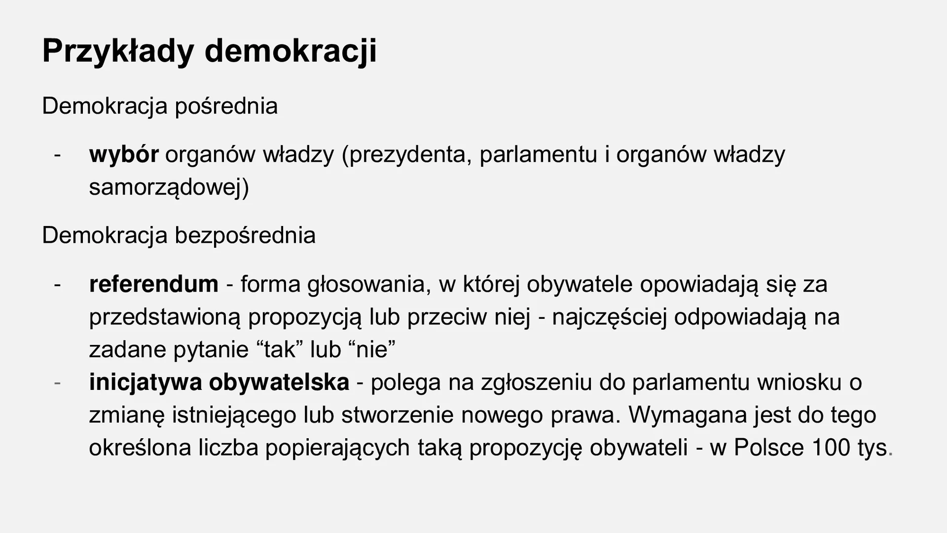 Kliknij, aby powiększyć Zdjęcie zawiera przykłady demokracji.
Demokracja pośrednia: wybór organów władzy (prezydenta, parlamentu i organów władzy samorządowej)
Demokracja bezpośrednia: referendum - forma głosowania, w której obywatele opowiadają się za przedstawioną propozycją lub przeciw niej - najczęściej odpowiadają na zadane pytanie “tak” lub “nie”
inicjatywa obywatelska - polega na zgłoszeniu do parlamentu wniosku o zmianę istniejącego lub stworzenie nowego prawa. Wymagana jest do tego określona liczba popierających taką propozycję obywateli - w Polsce 100 tys.