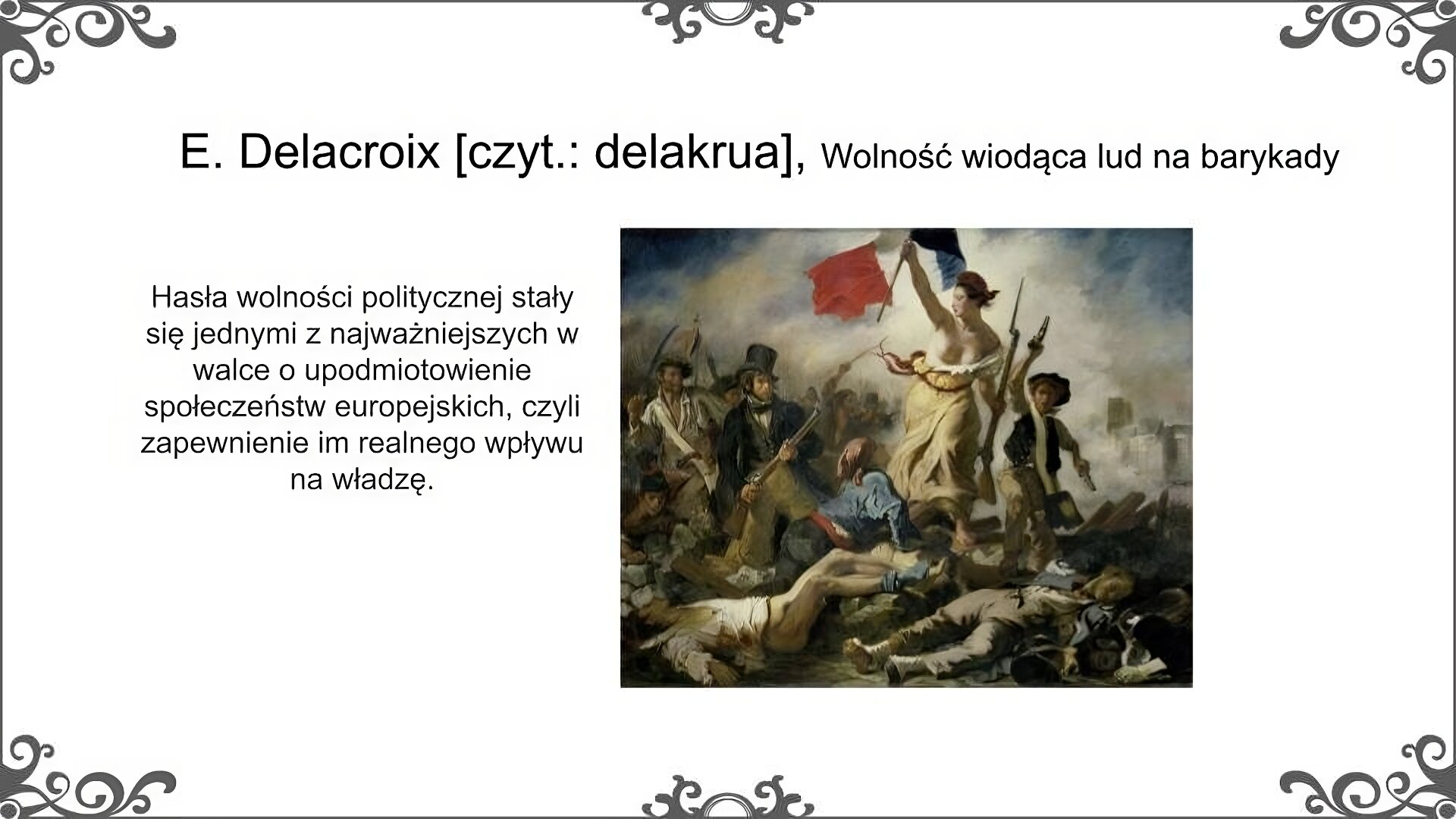 Slajd zatytułowano: E. Delacroix [czyt.: delakrua], Wolność wiodąca lud na barykady. Po lewej stronie slajdu znajduje się napis, a po prawej ilustracja. Napis: Hasła wolności politycznej stały się jednymi z najważniejszych w walce o upodmiotowienie społeczeństw europejskich, czyli zapewnienie im realnego wpływu na władzę. Obraz przedstawia kobietę z nagą piersią, ubraną w długą suknię spod której widać bose stopy. Kobieta ma na głowie czapkę frygijską. Trzyma ona w jednej ręce karabin, a w drugiej sztandar republiki francuskiej. Kobieta stąpa po barykadzie, na której leżą ciała poległych. Na jej widok podnosi się leżący młody człowiek z chustką zawiązaną na szyi. Towarzyszy jej po prawej stronie młody chłopiec w ubogim stroju, który we wzniesionej ręce trzyma pistolet. Po lewej stronie widzimy młodego mężczyznę w surducie i cylindrze, który trzyma oburącz karabin. Obok niego przedstawiony został mężczyzna w stroju robotnika. Za nimi dostrzec można grupę uzbrojonych ludzi, którzy podążają za wolnością. W tle widać dym.