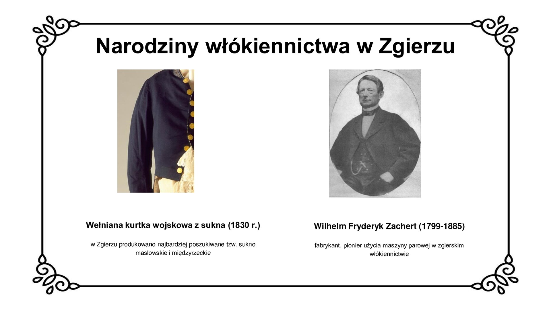 Slajd zawiera napis tytułowy: Narodziny włókiennictwa w Zgierzu. Po lewej stronie jest zdjęcie ukazujące fragment wełnianej kurtki wojskowej z sukna z 1830 roku. Pod zdjęciem są informacje: Wełniana kurtka wojskowa z sukna (1830 r.). W Zgierzu produkowano najbardziej poszukiwane tzw. sukno masłowskie i międzyrzeckie. Po prawej stronie jest się portret Wilhelma Fryderyka Zacherta. Pod zdjęciem jest informacja: Wilhelm Fryderyk Zachert (1799‑1885), fabrykant, pionier użycia maszyny parowej w zgierskim włókiennictwie.