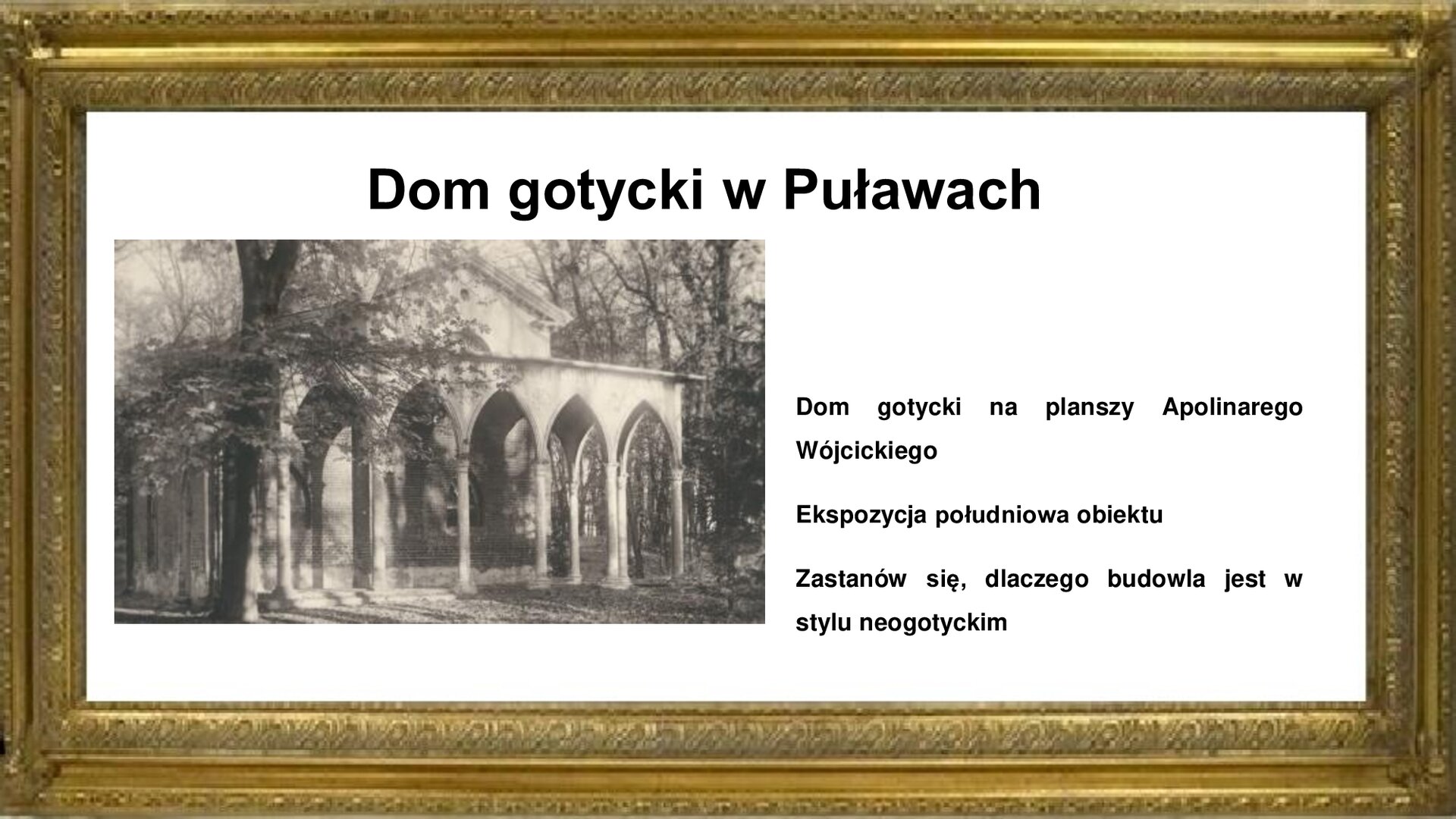 Slajd otoczony jest złotą ramkę. W niej jest zdjęcie Domu Gotyckiego w Puławach autorstwa Apolinarego Wójcickiego, które pokazuje południową ekspozycję obiektu od strony zadrzewionego parku. Dom ma zadaszony taras, podparty licznymi kolumnami. Na fotografii jest widoczna ściana z kamiennymi płaskorzeźbami i inskrypcjami z nagrobków. Plansza zawiera napisy informacyjne i zwrot w stronę ucznia: Dom gotycki na planszy Apolinarego Wójcickiego. Ekspozycja południowa obiektu. Zastanów się, dlaczego budowla jest w stylu neogotyckim.