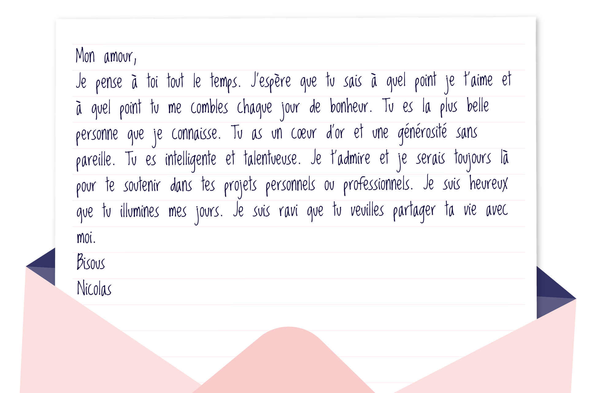 Grafika w formie listu. Mon amour, Je pense à toi tout le temps. J'espère que tu sais à quel point je t'aime et à quel point tu me combles chaque jour de bonheur. Tu es la plus belle personne que je connaisse. Tu as un cœur d'or et une générosité sans pareille. Tu es intelligente et talentueuse. Je t'admire et je serais toujours là te soutenir dans tes projets personnels ou professionnels. Je suis heureux que tu illumines mes jours. Je suis ravi que tu veuilles partager ta vie avec moi. Bisous Nicolas