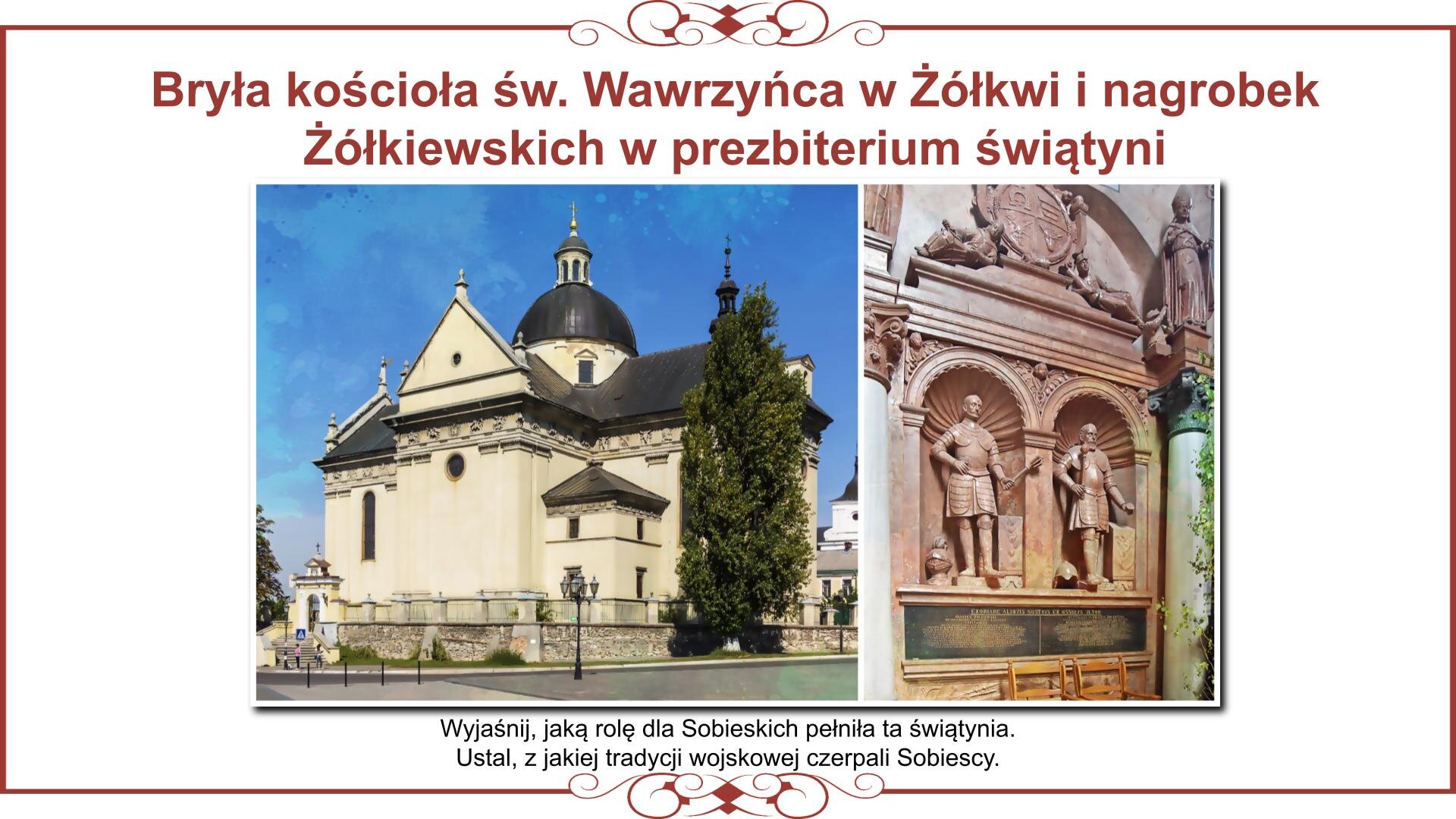 Ilustracja przedstawia planszę z dwoma zdjęciami. Z lewej strony jest fotografia kościoła św. Wawrzyńca w Żółkwi. Budowla jest na planie krzyża łacińskiego z przypiętą do prezbiterium kwadratową bryłą zakrystii i skarbca. Elewację ozdabia fryz z figurami i popiersiami rycerzy. Obok kościoła stoi nakryta barokowym hełmem dzwonnica, która była pierwotnie basztą obronną, dlatego w dolnej kondygnacji ma otwory strzelnicze. Z prawej strony jest zdjęcie wnętrza prezbiterium świątyni z nagrobkiem Stanisława i Jana Żółkiewskich. Posągi mężczyzn naturalnej wielkości znajdują się w niszach, a pod nimi są inskrypcje nagrobne. Nad zdjęciami nagłówek: „Bryła kościoła św. Wawrzyńca w Żółkwi i nagrobek Żółkiewskich w prezbiterium świątyni”, a pod nimi napis: „Wyjaśnij, jaką rolę dla Sobieskich pełniła ta świątynia. Ustal, z jakiej tradycji wojskowej czerpali Sobiescy”.