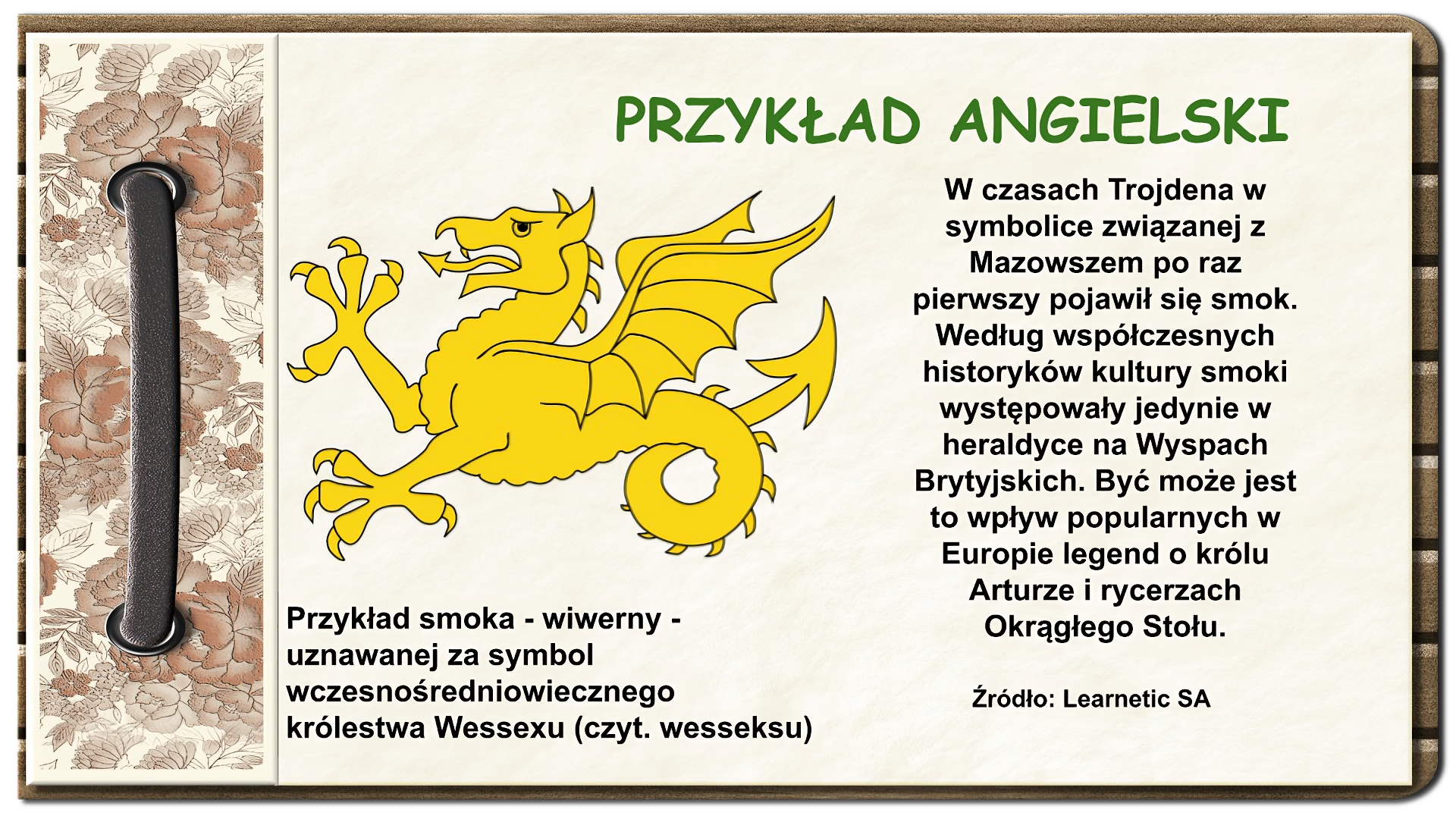 Strona z notatnika zdobiona z lewej strony brązowym paskiem przewleczonym przez dwie dziurki oraz ozdobnym paskiem w brązowe kwiaty. U góry tytuł: Przykład angielski. Niżej na środku ekranu rysunek żółtego smoka z jedną parą łap, ze skrzydłami i ogonem zakończonym grotem strzały. Język smoka również zakończony jest grotem strzały. Pod rysunkiem tekst: Przykład smoka - wiwerny - uznawanej za symbol wczesnośredniowiecznego królestwa Wessexu (czyt. wesseksu). Po prawej stronie ekranu tekst: W czasach Trojdena w symbolice związanej z Mazowszem po raz pierwszy pojawił się smok. Według współczesnych historyków kultury smoki występowały jedynie w heraldyce na Wyspach Brytyjskich. Być może jest to wpływ popularnych w Europie legend o królu Arturze i rycerzach Okrągłego Stołu. Na dole ekranu napis: Źródło: Learnetic SA.