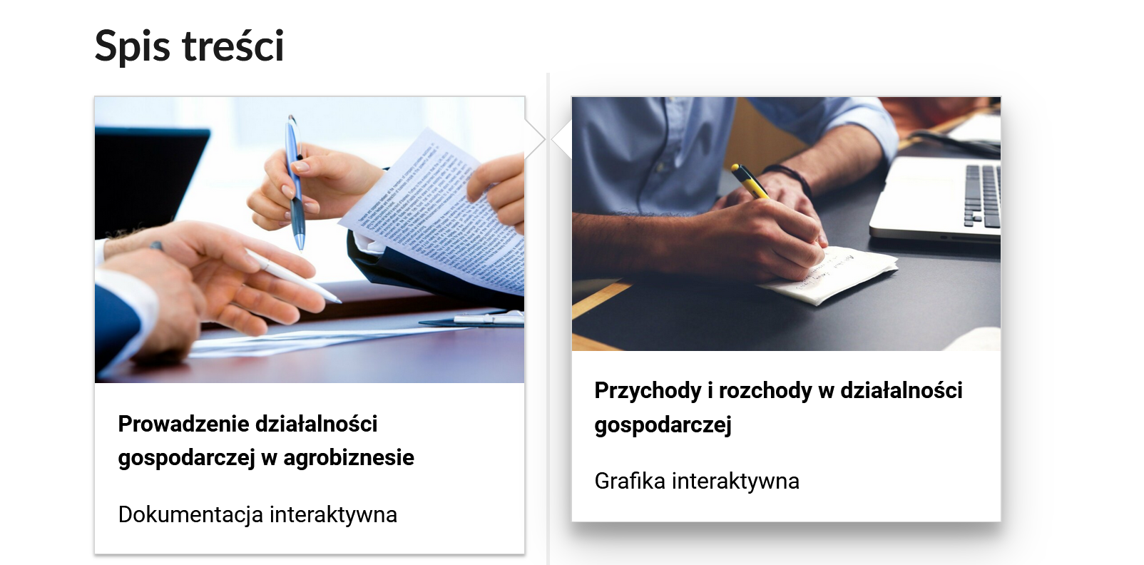 Grafika przedstawia dwa kafelki ze spisu treści, które znajdują się obok siebie. Mają prostokątny kształt. Górna część kafelka to grafika z symbolem danego multimedium. Dolna część to tytuł i nazwa multimedium. Kafelek pierwszy jest zatytułowany: Prowadzenie działalności gospodarczej w agrobiznesie i jest to dokumentacja interaktywna. Na zdjęciu znajdują się trzymające dokumenty dłonie dwóch osób. Drugi kafelek ma tytuł: Przychody i rozchody w działalności gospodarczej i jest to grafika interaktywna. Fotografia przedstawia zbliżenie na dłonie mężczyzny siedzącego przy biurku, który sporządza papierową notatkę.