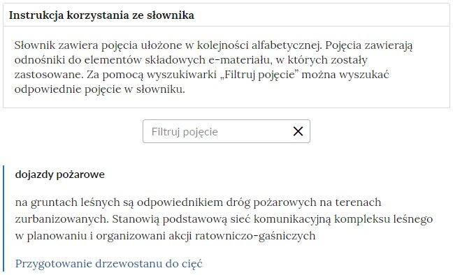 Przykładowa ilustracja przedstawiająca fragment słownika z częścią umożliwiającą filtrację pojęć. Na samej górze umieszczona jest instrukcja korzystania ze słownika. Zawarta jest w niej następująca informacja: „Słownik zawiera pojęcia ułożone w kolejności alfabetycznej. Pojęcia zawierają odnośniki do elementów składowych e‑materiału, w których zostały zastosowane. Za pomocą wyszukiwarki „Filtruj pojęcie” można wyszukać odpowiednie pojęcie w słowniku”. Pod instrukcją korzystania ze słownika umieszczone zostało pole w kształcie prostokąta. Wewnątrz znajduje się napis: filtruj pojęcie oraz umieszczony z boku przycisk w kształcie krzyżyka. Na samym dole znajduje się pierwsze pojęcie ze słownika. Dotyczy ono dojazdów pożarowych. Pod definicją znajduje się niebieski link przekierowujący do materiału Przygotowanie drzewostanu do cięć.