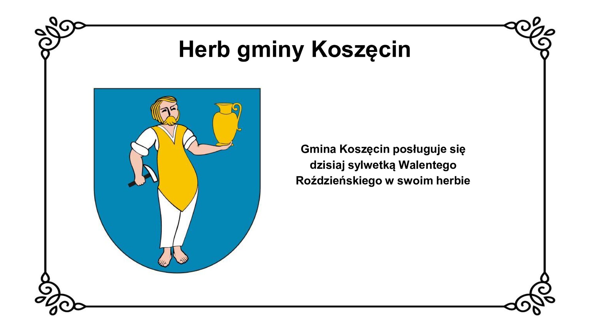 Slajd z czarnym obramowaniem. Białe tło. Tytuł: Herb gminy Koszęcin. Po lewej stronie grafika przedstawiająca herb: niebieską tarczę i mężczyznę w żółto‑białych szatach, trzymającego w prawej dłoni młotek, w lewej dzban. Mężczyzna jest bosy, ma blond włosy zaczesane do tyłu, wąsy i brodę. Po prawej stronie slajdu napis: Gmina Koszęcin posługuje się dzisiaj sylwetką Walentego Roździeńskiego w swoim herbie.