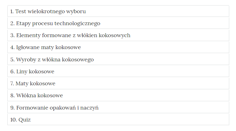 Grafika przedstawia zakładki z pogrupowanymi ćwiczeniami. W kolejnych ramkach tytuły ćwiczeń. Jeden. Test wielokrotnego wyboru. Dwa. Etapy procesu technologicznego. Trzy. Elementy formowane z włókien kokosowych. Cztery. Igłowane maty kokosowe. Pięć. Wyroby z włókna kokosowego. Sześć. Liny kokosowe. Siedem. Maty kokosowe. Osiem. Włókna kokosowe. Dziewięć. Formowanie opakowań i naczyń. Dziesięć. Quiz.
