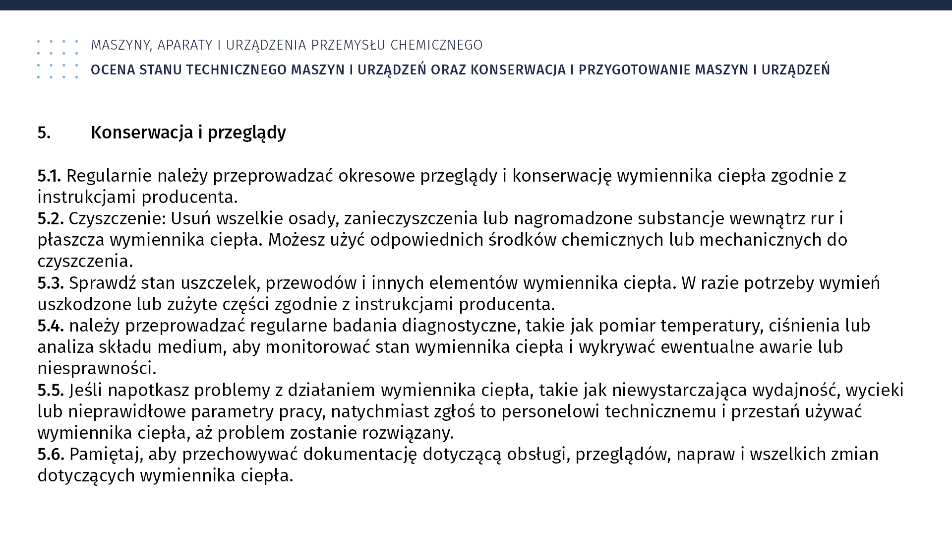 Plansza: Maszyny, aparaty i urządzenia przemysłu chemicznym. Ocena stanu technicznego maszyn i urządzeń oraz konserwacja i przygotowanie maszyn i urządzeń. 5. Konserwacja i przeglądy 5.1. Regularnie należy przeprowadzać okresowe przeglądy i konserwację wymiennika ciepła zgodnie z instrukcjami producenta. 5.2. Czyszczenie: Usuń wszelkie osady, zanieczyszczenia lub nagromadzone substancje wewnątrz rur i płaszcza wymiennika ciepła. Możesz użyć odpowiednich środków chemicznych lub mechanicznych do czyszczenia. 5.3. Sprawdź stan uszczelek, przewodów i innych elementów wymiennika ciepła. W razie potrzeby wymień uszkodzone lub zużyte części zgodnie z instrukcjami producenta. 5.4. należy przeprowadzać regularne badania diagnostyczne, takie jak pomiar temperatury, ciśnienia lub analiza składu medium, aby monitorować stan wymiennika ciepła i wykrywać ewentualne awarie lub niesprawności. 5.5. Jeśli napotkasz problemy z działaniem wymiennika ciepła, takie jak niewystarczająca wydajność, wycieki lub nieprawidłowe parametry pracy, natychmiast zgłoś to personelowi technicznemu i przestań używać wymiennika ciepła, aż problem zostanie rozwiązany. 5.6. Pamiętaj, aby przechowywać dokumentację dotyczącą obsługi, przeglądów, napraw i wszelkich zmian dotyczących wymiennika ciepła.