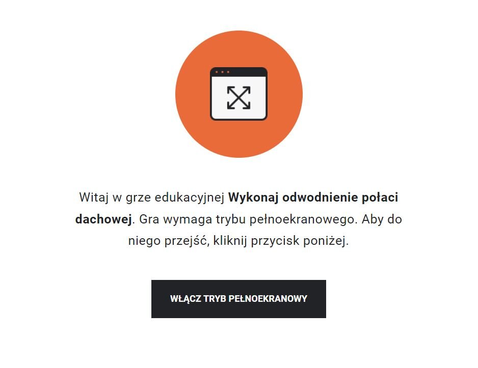 Grafika przedstawia przykładowy widok z instrukcją uruchomienia trybu pełnoekranowego. W pomarańczowym kółku znajduje się rysunek prostokątnego ekranu w czarnej ramce, a w nim dwie czarne ,skrzyżowane strzałki, których groty skierowane są na rogi ekranu. Pod grafiką znajduje się napis: „Witaj w grze edukacyjnej Wykonaj odwodnienie połaci dachowej. Gra wymaga trybu pełnoekranowego. Aby do niego przejść, kliknij przycisk poniżej”. Pod tekstem znajduje się czarny przycisk z napisem: „Włącz tryb pełnoekranowy”. 