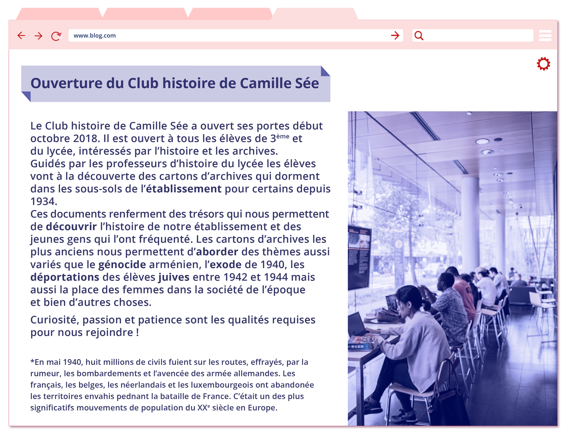 Grafika przedstawiona w formie strony internetowej o adresie: www.blog.com. Pod spodem artykuł ze zdjęciem. Zdjęcie przedstawia pomieszczenie ze stolikami, na których stoją komputery, przy których siedzą ludzie. Stoliki ustwione wzdłuż okien. Artykuł zatytułowany Ouverture du Club histoire de Camille Sée zawiera poniższy tekst:  Le Club histoire de Camille Sée a ouvert ses portes début octobre 2018. Il est ouvert à tous les élèves de 3ème et du lycée, intéressés par l'histoire et les archives. Guidés par les professeurs d'histoire du lycée les élèves vont à la découverte des cartons d'archives qui dorment dans les sous‑sols de l'établissement pour certains depuis 1934. Ces documents renferment des trésors qui nous permettent de découvrir l'histoire de notre établissement et des jeunes gens qui l'ont fréquenté. Les cartons d'archives les plus anciens nous permettent d'aborder des thèmes aussi variés que le génocide arménien, l'exode de 1940, les déportations des élèves juives entre 1942 et 1944 mais aussi la place des femmes dans la société de l'époque et bien d'autres choses. Curiosité, passion et patience sont les qualités requises pour nous rejoindre ! *En mai 1940, huit millions de civils fuient sur les routes, effrayés, par la rumeur, les bombardements et l'avencée des armée allemandes. Les français, les belges, les néerlandais et les luxembourgeois ont abandonée les territoires envahis pednant la bataille de France. C'était un des plus significatifs mouvements de population du XXe siècle en Europe.