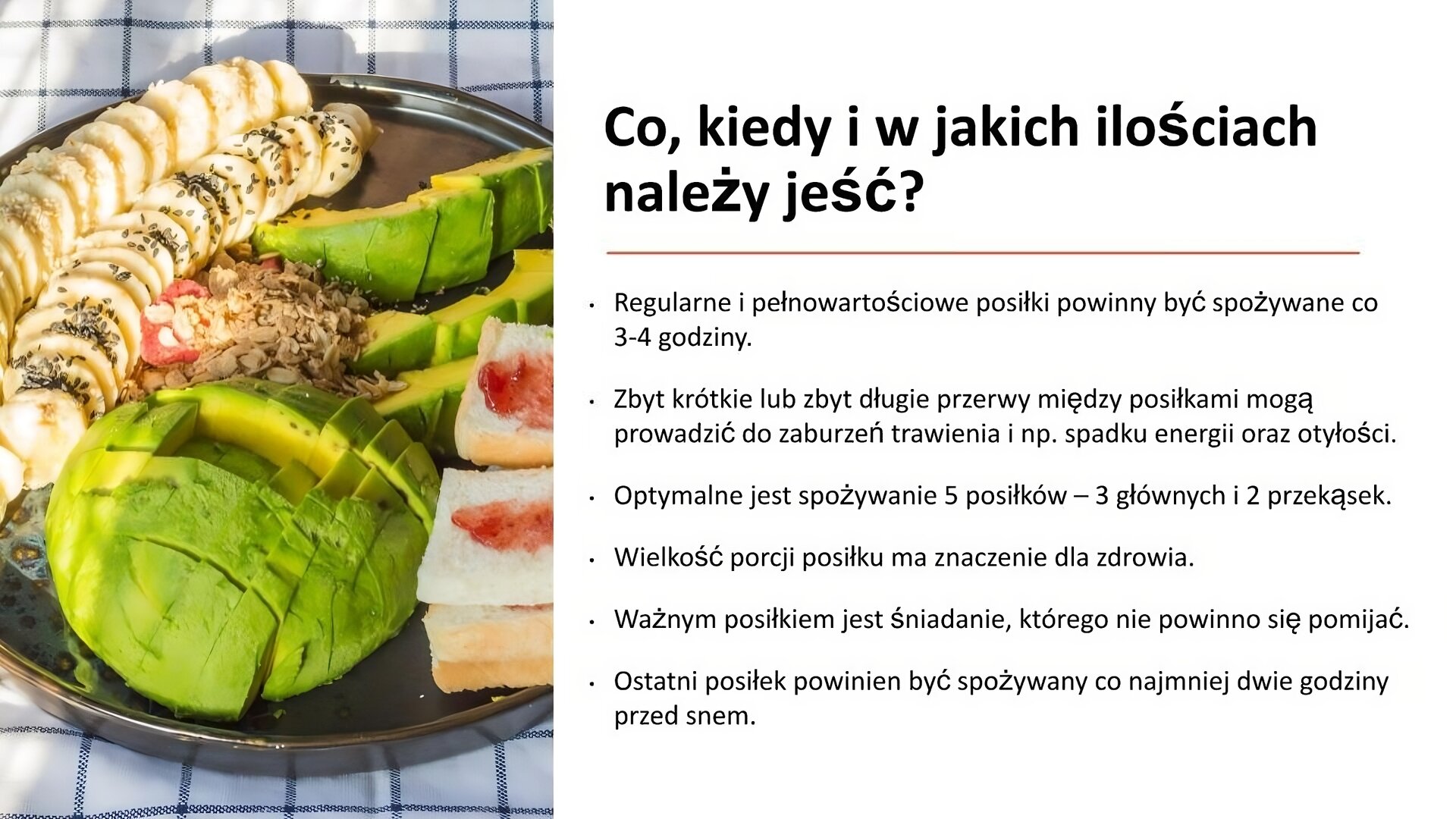 Biały slajd. Z lewej strony zdjęcie, które przedstawia talerz. Na nim pokrojone banany, awokado oraz kanapki z dżemem. Z prawej strony slajdu tekst: „Co, kiedy i w jakich ilościach należy jeść? Regularne i pełnowartościowe posiłki powinny być spożywane co 3‑4 godziny. Zbyt krótkie lub zbyt długie przerwy między posiłkami mogą prowadzić do zaburzeń trawienia i np. spadku energii oraz otyłości. Optymalne jest spożywanie 5 posiłków - 3 głównych i 2 przekąsek. Wielkość porcji posiłku ma znaczenie dla zdrowia. Ważnym posiłkiem jest śniadanie, którego nie powinno się pomijać. Ostatni posiłek powinien być spożywany co najmniej dwie godziny przed snem”.