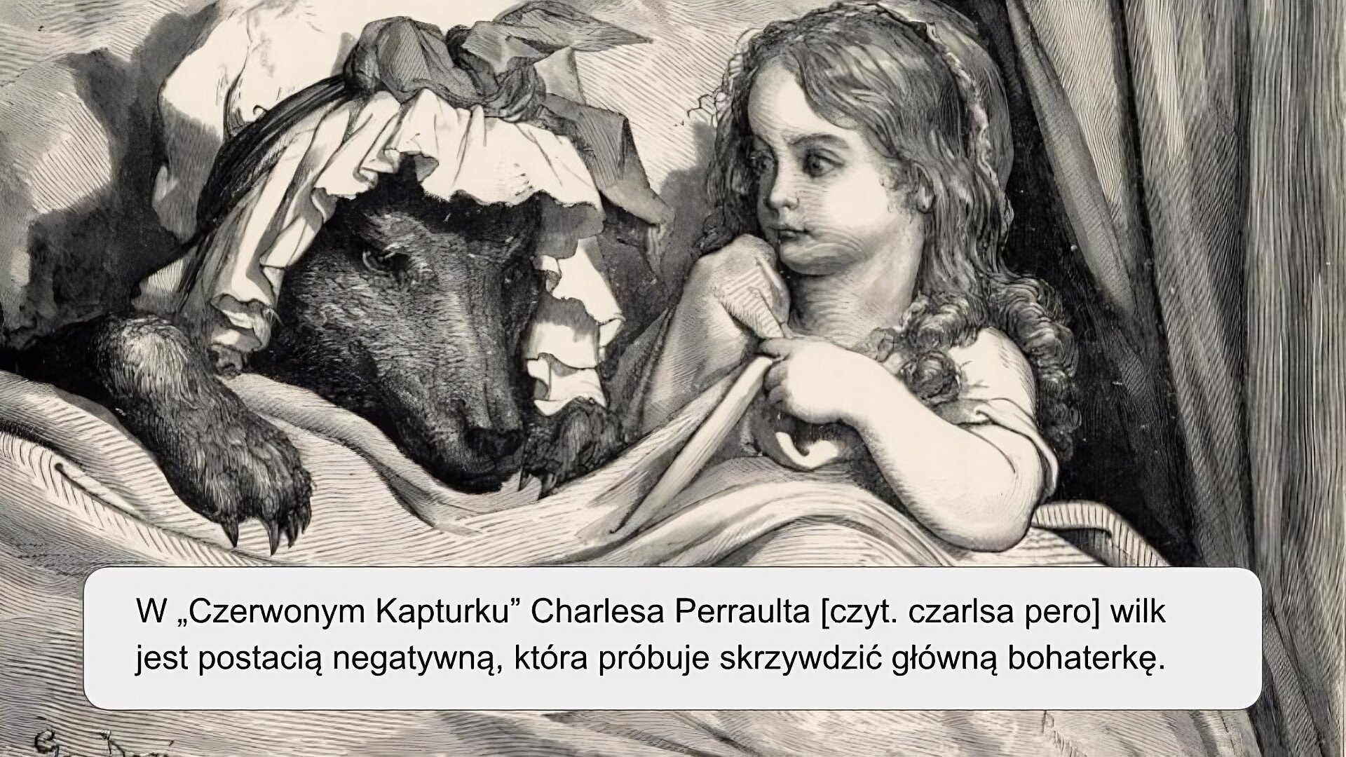 Ilustracja przedstawia postać małej dziewczynki oraz wilka leżących w łóżku. Dziewczyna znajduje się po prawej stronie ilustracji. Ma długie, kręcone na końcach, włosy. Lewą ręką przytrzymuje jasny koc, którym jest przykryta. Wpatruje się w lewą stronę ilustracji, gdzie znajduje się wilk. Na głowie ma on biały czepek przewiązany kokardą. Wilk położył swoją łapę na kocu, którym jest przykryty. Za postaciami widoczny jest fragment drewnianego zagłówka, a z prawej strony ilustracji, obok dziewczynki, znajduje się fragment materiałowej kotary. Ilustracja jest czarno‑biała. Na niej znajduje się napis: „W Czerwonym Kapturku Charlesa Perraulta wilk jest postacią negatywną, która próbuje skrzywdzić główną bohaterkę”.