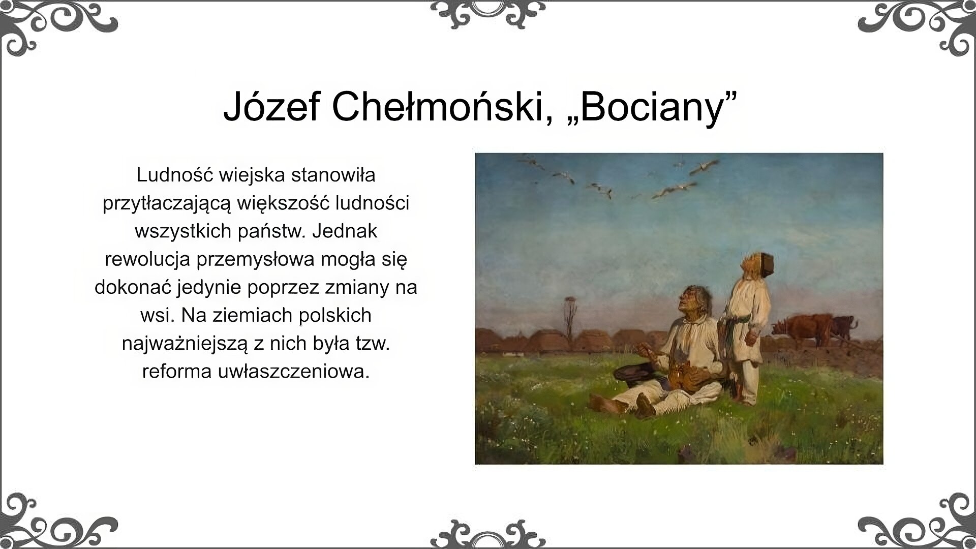 Slajd jest zatytułowany: Józef Chełmoński „Bociany". Po lewej stronie slajdu znajduje się napis, a po prawej ilustracja. Obraz przedstawia starszego mężczyznę i chłopca obserwujących klucz bocianów lecących po niebie. Obydwoje ubrani sa w proste jasne chłopskie stroje, koszule i portki. Stopy mają bose. Mężczyzna siedzi na trawie, i łyżką posiłek z glinianych dwojaków. Chłopiec stoi za nim. Na drugim planie stoją woły, do których zaprzęgnięty jest pług. W tle widać bocianie gniazdo na wysokim słupie i zabudowania wsi. Napis:  Ludność wiejska stanowiła przytłaczającą większość ludności wszystkich państw. Jednak rewolucja przemysłowa mogła się dokonać jedynie poprzez zmiany na wsi. Na ziemiach polskich najważniejszą z nich była tzw. reforma uwłaszczeniowa.  