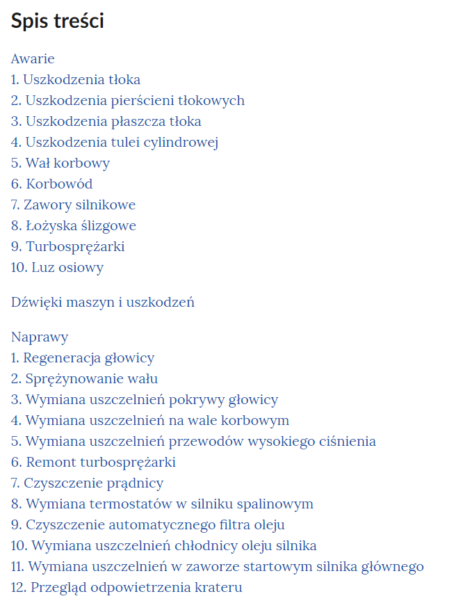 Grafika przedstawia wygląd spisu treści w galerii. Spis treści podzielony jest na trzy części: awarie, dźwięki maszyn i uszkodzeń oraz naprawy. Pod awariami i naprawami wymienione są od numerów poszczególne zagadnienia. Przedstawiają się one następująco:
Awarie
1. Uszkodzenia tłoka
2. Uszkodzenia pierścieni tłokowych
3. Uszkodzenia płaszcza tłoka
4. Uszkodzenia tulei cylindrowej
5. Wał korbowy
6. Korbowód
7. Zawory silnikowe
8. Łożyska ślizgowe
9. Turbosprężarki
10. Luz osiowy
Dźwięki maszyn i uszkodzeń
Naprawy
1. Regeneracja głowicy
2. Sprężynowanie wału
3. Wymiana uszczelnień pokrywy głowicy
4. Wymiana uszczelnień na wale korbowym
5. Wymiana uszczelnień przewodów wysokiego ciśnienia
6. Remont turbosprężarki
7. Czyszczenie prądnicy
8. Wymiana termostatów w silniku spalinowym
9. Czyszczenie automatycznego filtra oleju
10. Wymiana uszczelnień chłodnicy oleju silnika
11. Wymiana uszczelnień w zaworze startowym silnika głównego
12. Przegląd odpowietrzenia krateru