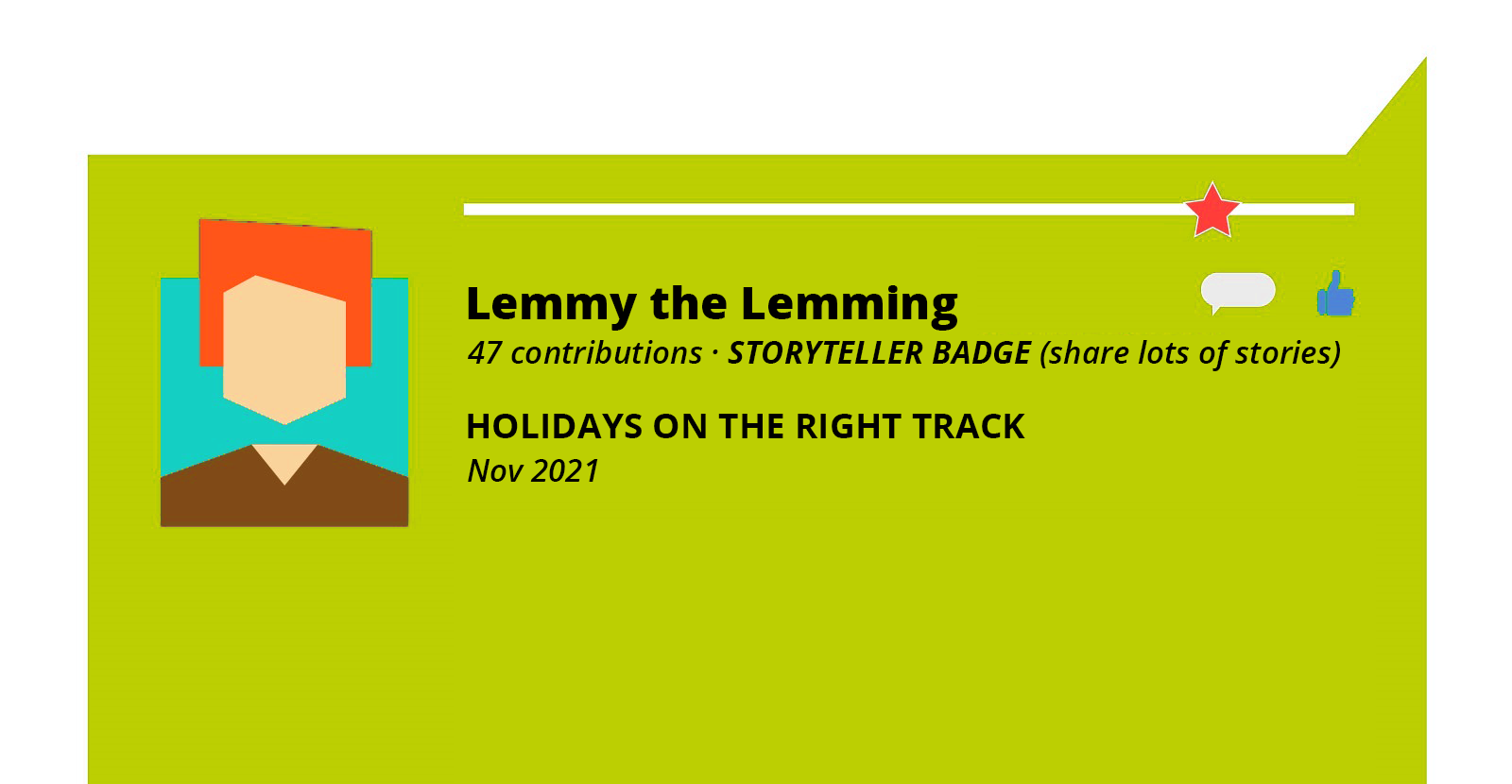 Grafika przedstawia zielony, prostokątny dymek. W dymku po lewej stronie widoczny jest rysunek przedstawiający ramiona i głowę człowieka, którego poszczególne elementy wykonane są z różnych figur geometrycznych. U góry widoczna jest biała, pozioma linia, a przy jej prawym końcu  czerwona gwiazdka. Na prawo od grafiki człowieka widoczny jest napis w języku angielskim: Lemmy  the Lemming, na prawo od którego widoczny jest mały biały dymek oraz niebieska dłoń z kciukiem podniesionym do góry. Poniżej widoczny jest napis w języku angielskim: 47 contributions STORYTELLER BADGE (shares lots of stories). HOLIDAYS ON THE RIGHT TRACK Nov 2021. 