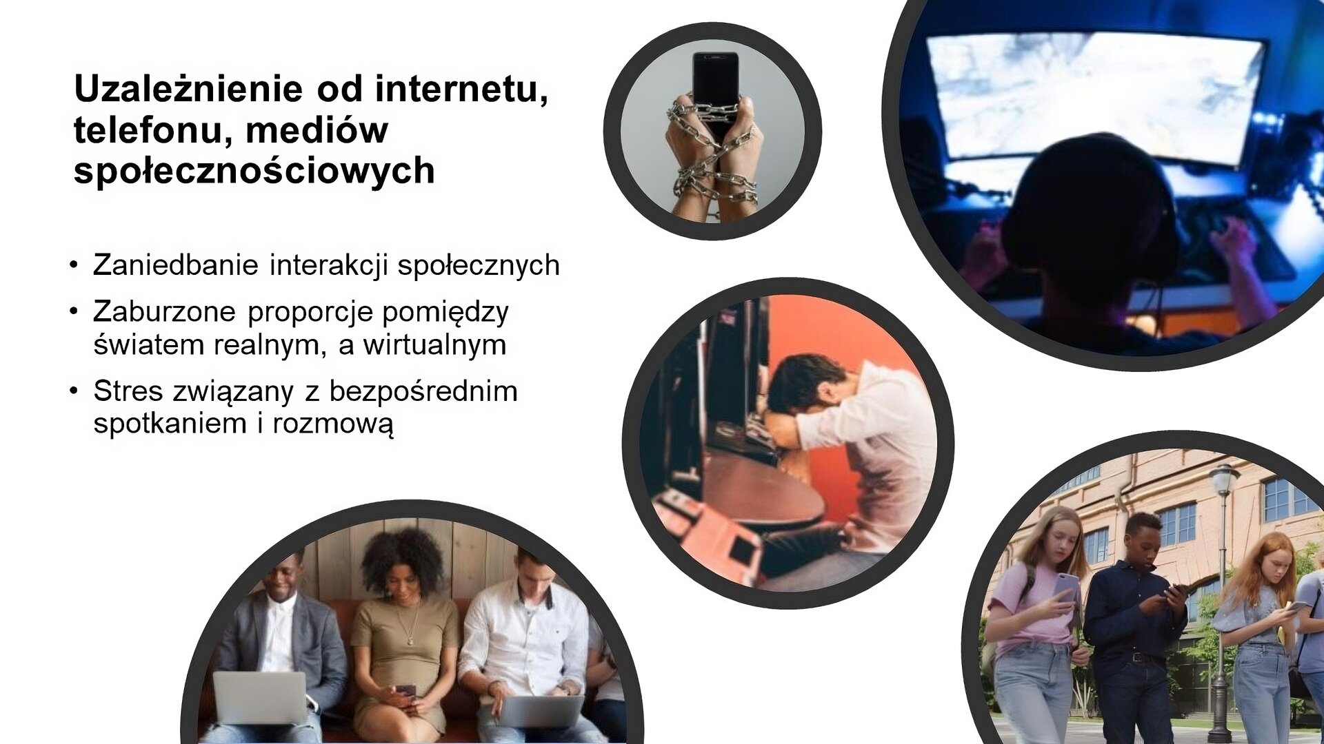 Biały slajd, na którym umieszczonych zostało pięć zdjęć oraz tekst. Zdjęcia przedstawiają: dłonie oplecione łańcuchem, które trzymają telefon komórkowy; mężczyznę siedzącego przy komputerze i grającego w gry; mężczyznę siedzącego przy biurku i opierającego głowę o ręce ułożone na blacie; grupę młodych osób idących z telefonami w dłoniach; grupę dorosłych, którzy siedzą obok siebie i korzystają z laptopów i telefonu. W lewym górnym rogu czarny napis: „Uzależnienie od internetu, telefonu, mediów społecznościowych. Zaniedbanie interakcji społecznych. Zaburzone proporcje pomiędzy światem realnym a wirtualnym. Stres związany z bezpośrednim spotkaniem i rozmową”.