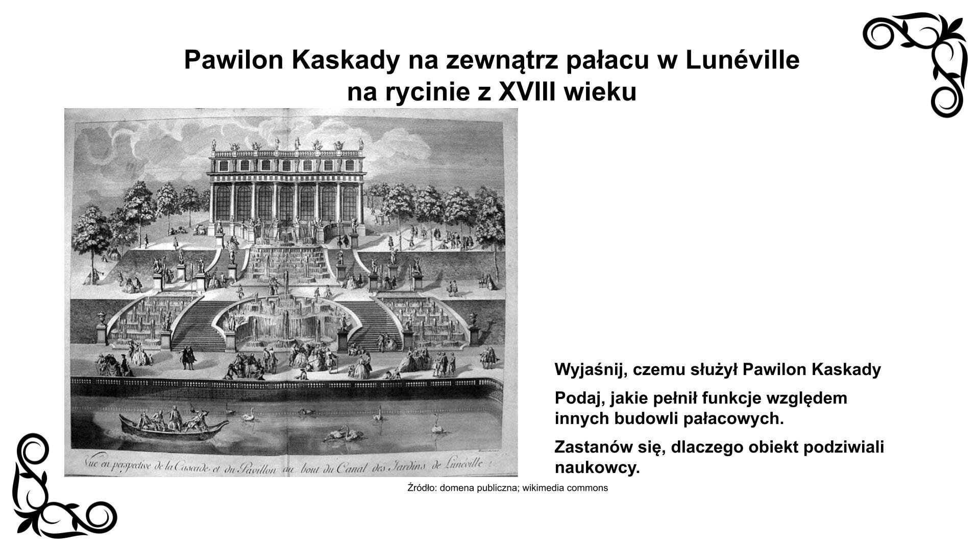Slajd przedstawia rycinę ukazującą siedmioosiowy budynek parterowy rozdzielony kolumnadą z dekoracyjnym fryzem powyżej i gzymsem ozdobionym balustradą z rzeźbami. Budynek położony jest na tarasowym wzniesieniu. Prowadzą do niego dwukierunkowe schody ozdobione czterema fontannami i rzeźbami. Obiekt przylega do parkowego stawu i sąsiaduje u szczytu z rozległym tarasem widokowym. Nad ryciną nagłówek: „Pawilon Kaskady na zewnątrz pałacu w Lunéville na rycinie z XVIII wieku”, a pod nią podpis: „Źródło: domena publiczna, wikimedia commons”. Reprodukcji towarzyszy zwrot w stronę ucznia: Wyjaśnij, czemu służył Pawilon Kaskady. Podaj, jakie pełnił funkcje względem innych budowli pałacowych. Zastanów się, dlaczego obiekt podziwiali naukowcy.