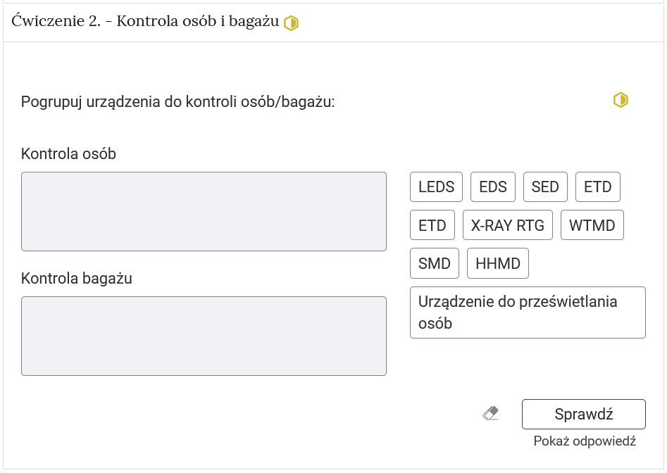 Widok na ćwiczenie, polegające na porządkowaniu elementów w grupy. W górnej części znajduje się pasek zakładki z napisem ćwiczenie 2 myślnik kontrola osób i bagażu. Poniżej w rozwijalnej prostokątnej ramce znajduje się ćwiczenie. Polecenie. Pogrupuj urządzenia do kontroli osób bagażu. Poniżej znajdują się dwie grupy. Pod nagłówkiem danej grupy znajduje się pole. Aby je uzupełnić, można albo przesunąć na kafelki z odpowiedziami, które znajdują się po prawej stronie rozwijalnej ramki albo można wejść w pole za pomocą kombinacji klawiszy szift i enter. Po wejściu rozwija się lista, po której poruszamy się strzałkami w górę i w dół. Enterem zatwierdzamy odpowiedź. Obok polecenia wyświetla się oznaczenie poziomu. Tu jest to średni.  Poniżej znajdują się trzy przyciski. To kolejno: wyczyść odpowiedzi, sprawdź i pokaż odpowiedź.