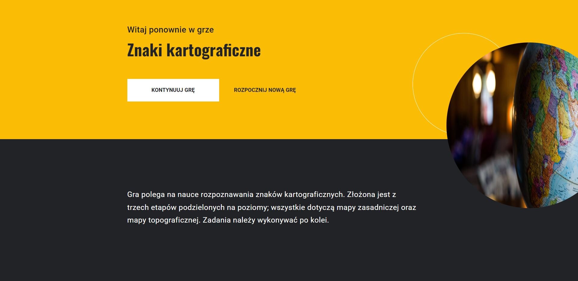 Grafika przedstawia wygląd planszy startowej z gry edukacyjnej po ponownym uruchomieniu gry. Pod tytułem widoczne są dwa przyciski: kontynuuj grę oraz rozpocznij nową grę. Poniżej znajduje się opis gry: Gra polega na nauce rozpoznawania znaków kartograficznych. Złożona jest z trzech etapów podzielonych na poziomy; wszystkie dotyczą mapy zasadniczej oraz mapy topograficznej. Zadania należy wykonywać po kolei.
