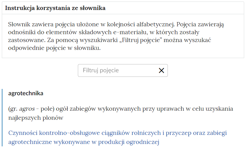 Grafika przedstawia widok na górną część słownika z polem filtrowania haseł słownika. Instrukcja korzystania ze słownika: Słownik zawiera pojęcia ułożone w kolejności alfabetycznej. Pojęcia zawierają odnośniki do elementów składowych e‑materiału, w których zostały zastosowane. Za pomocą “Filtruj pojęcie” można wyszukać odpowiednie pojęcie w słowniku. 
Poniżej widoczny jest prostokąt służący do filtrowania pojęć. Pod nim widoczna jest definicja słowa agrotechnika. 